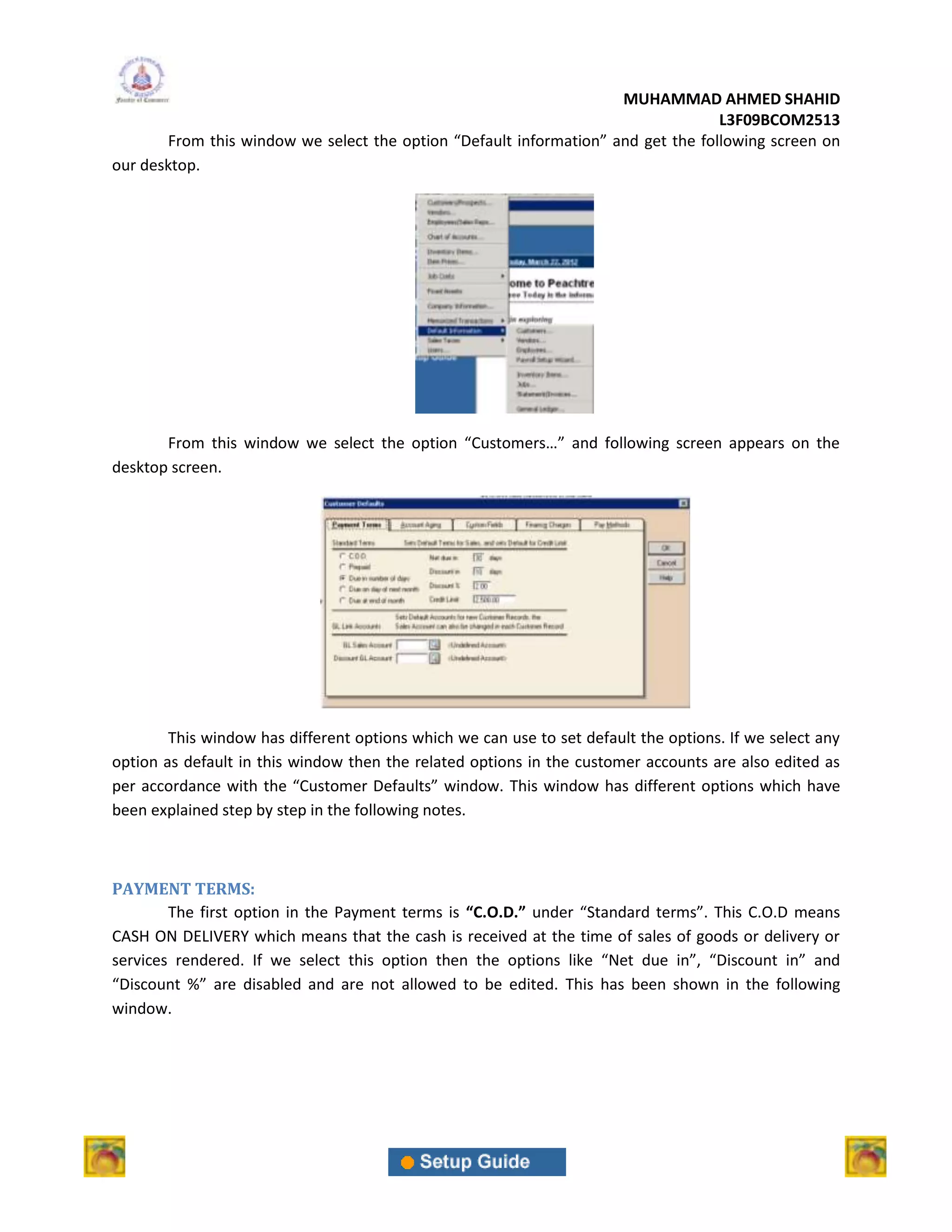 MUHAMMAD AHMED SHAHID
                                                                                  L3F09BCOM2513
       From this window we select the option “Default information” and get the following screen on
our desktop.




       From this window we select the option “Customers…” and following screen appears on the
desktop screen.




        This window has different options which we can use to set default the options. If we select any
option as default in this window then the related options in the customer accounts are also edited as
per accordance with the “Customer Defaults” window. This window has different options which have
been explained step by step in the following notes.



PAYMENT TERMS:
        The first option in the Payment terms is “C.O.D.” under “Standard terms”. This C.O.D means
CASH ON DELIVERY which means that the cash is received at the time of sales of goods or delivery or
services rendered. If we select this option then the options like “Net due in”, “Discount in” and
“Discount %” are disabled and are not allowed to be edited. This has been shown in the following
window.
 