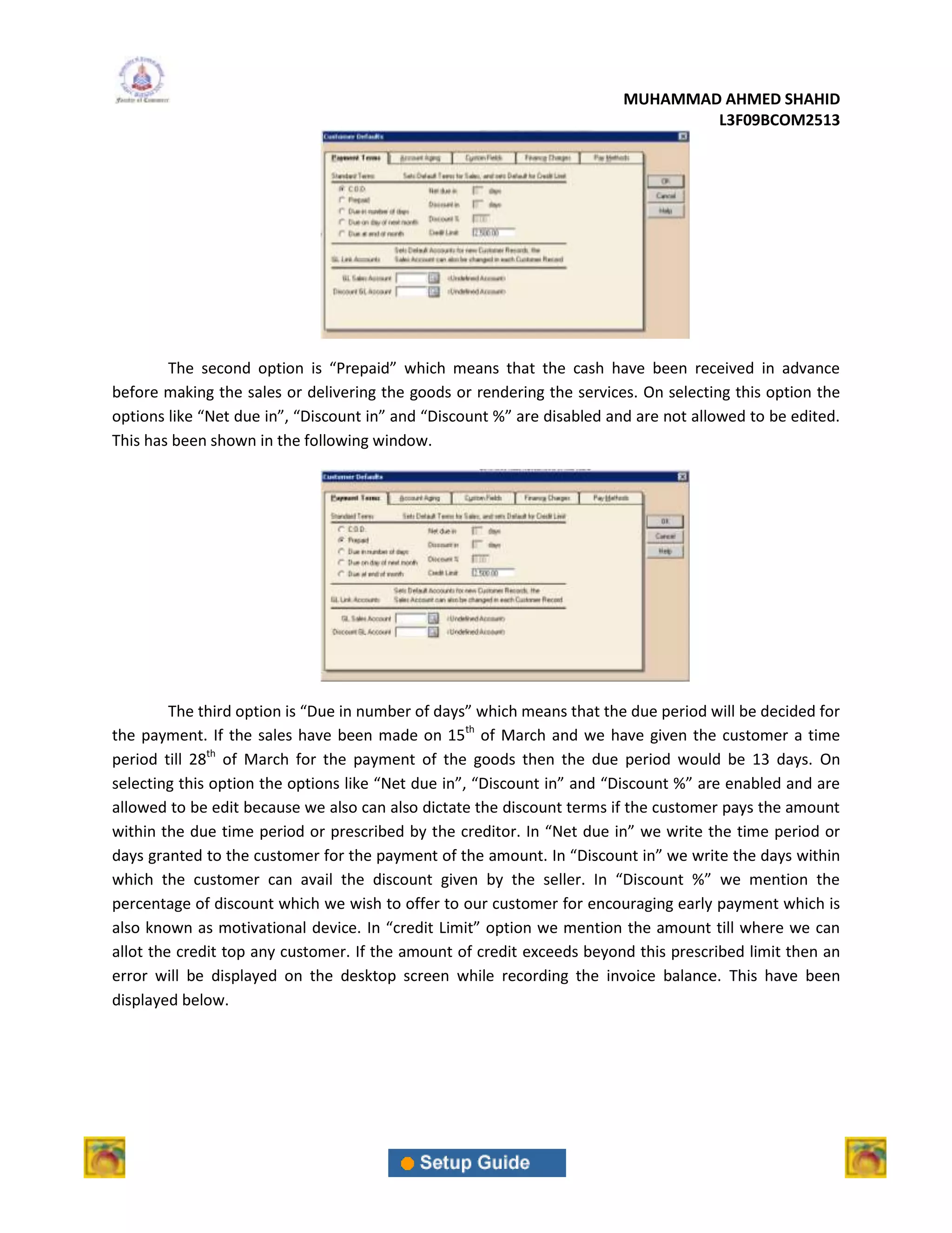 MUHAMMAD AHMED SHAHID
                                                                                 L3F09BCOM2513




        The second option is “Prepaid” which means that the cash have been received in advance
before making the sales or delivering the goods or rendering the services. On selecting this option the
options like “Net due in”, “Discount in” and “Discount %” are disabled and are not allowed to be edited.
This has been shown in the following window.




         The third option is “Due in number of days” which means that the due period will be decided for
the payment. If the sales have been made on 15th of March and we have given the customer a time
period till 28th of March for the payment of the goods then the due period would be 13 days. On
selecting this option the options like “Net due in”, “Discount in” and “Discount %” are enabled and are
allowed to be edit because we also can also dictate the discount terms if the customer pays the amount
within the due time period or prescribed by the creditor. In “Net due in” we write the time period or
days granted to the customer for the payment of the amount. In “Discount in” we write the days within
which the customer can avail the discount given by the seller. In “Discount %” we mention the
percentage of discount which we wish to offer to our customer for encouraging early payment which is
also known as motivational device. In “credit Limit” option we mention the amount till where we can
allot the credit top any customer. If the amount of credit exceeds beyond this prescribed limit then an
error will be displayed on the desktop screen while recording the invoice balance. This have been
displayed below.
 