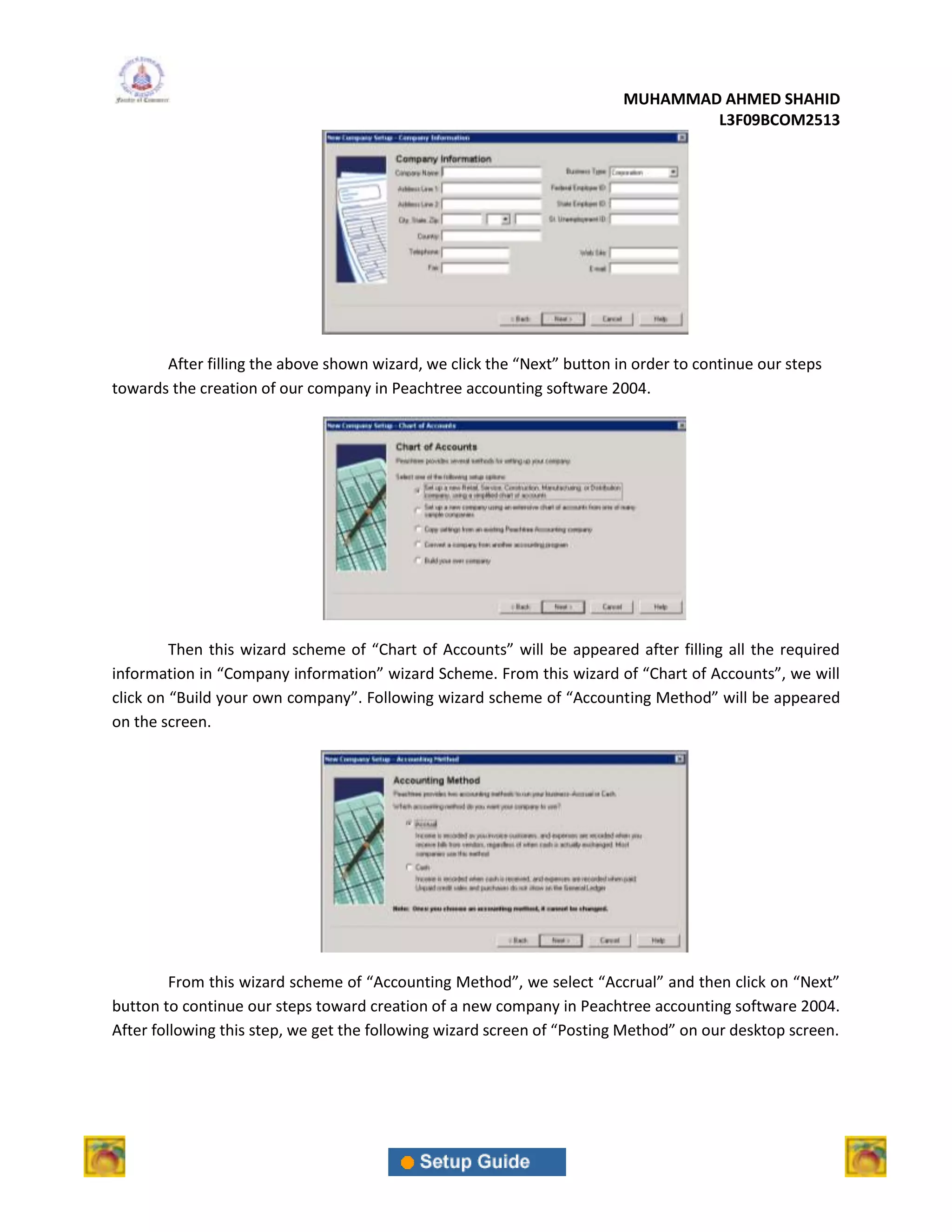 MUHAMMAD AHMED SHAHID
                                                                                 L3F09BCOM2513




       After filling the above shown wizard, we click the “Next” button in order to continue our steps
towards the creation of our company in Peachtree accounting software 2004.




         Then this wizard scheme of “Chart of Accounts” will be appeared after filling all the required
information in “Company information” wizard Scheme. From this wizard of “Chart of Accounts”, we will
click on “Build your own company”. Following wizard scheme of “Accounting Method” will be appeared
on the screen.




         From this wizard scheme of “Accounting Method”, we select “Accrual” and then click on “Next”
button to continue our steps toward creation of a new company in Peachtree accounting software 2004.
After following this step, we get the following wizard screen of “Posting Method” on our desktop screen.
 