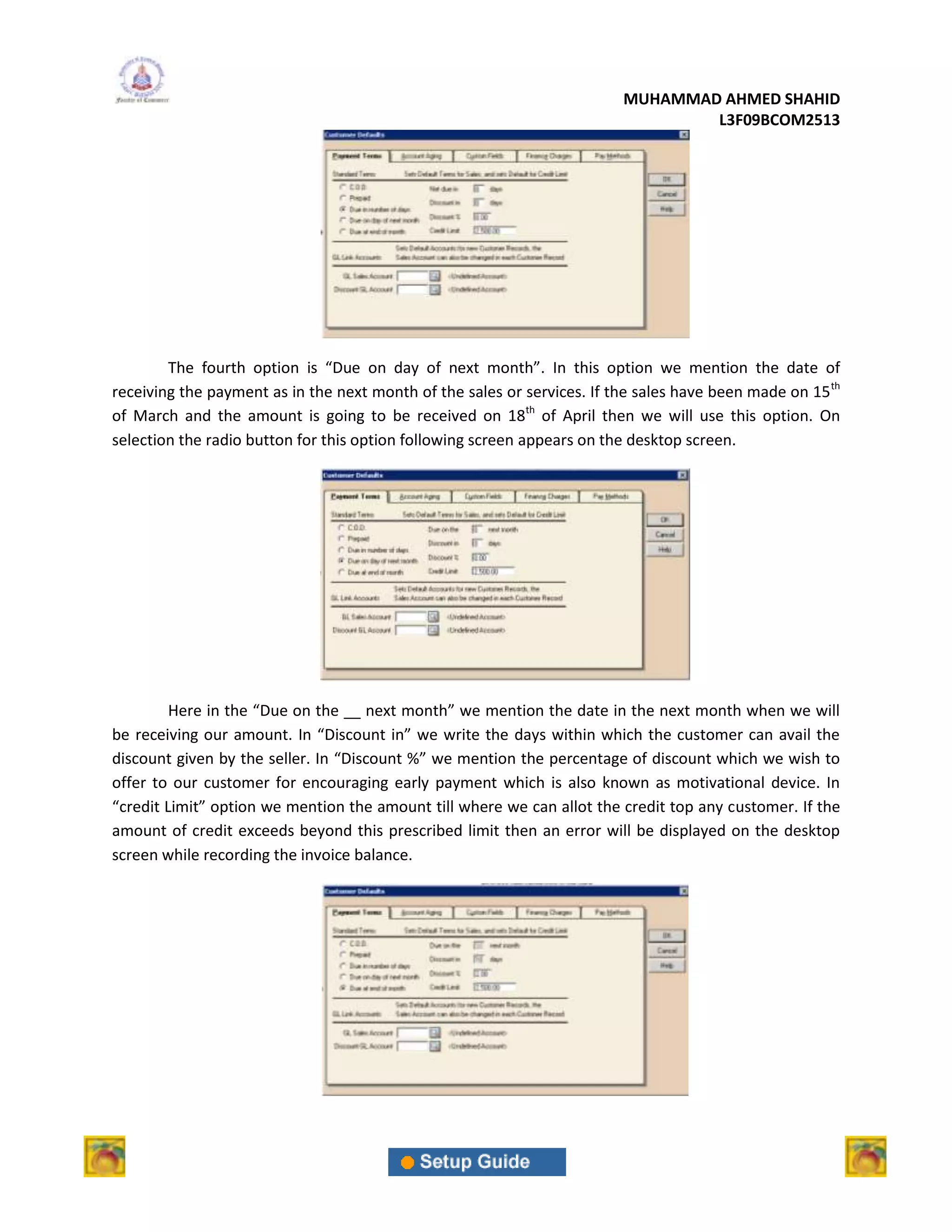 MUHAMMAD AHMED SHAHID
                                                                                 L3F09BCOM2513




        The fourth option is “Due on day of next month”. In this option we mention the date of
receiving the payment as in the next month of the sales or services. If the sales have been made on 15 th
of March and the amount is going to be received on 18th of April then we will use this option. On
selection the radio button for this option following screen appears on the desktop screen.




         Here in the “Due on the __ next month” we mention the date in the next month when we will
be receiving our amount. In “Discount in” we write the days within which the customer can avail the
discount given by the seller. In “Discount %” we mention the percentage of discount which we wish to
offer to our customer for encouraging early payment which is also known as motivational device. In
“credit Limit” option we mention the amount till where we can allot the credit top any customer. If the
amount of credit exceeds beyond this prescribed limit then an error will be displayed on the desktop
screen while recording the invoice balance.
 