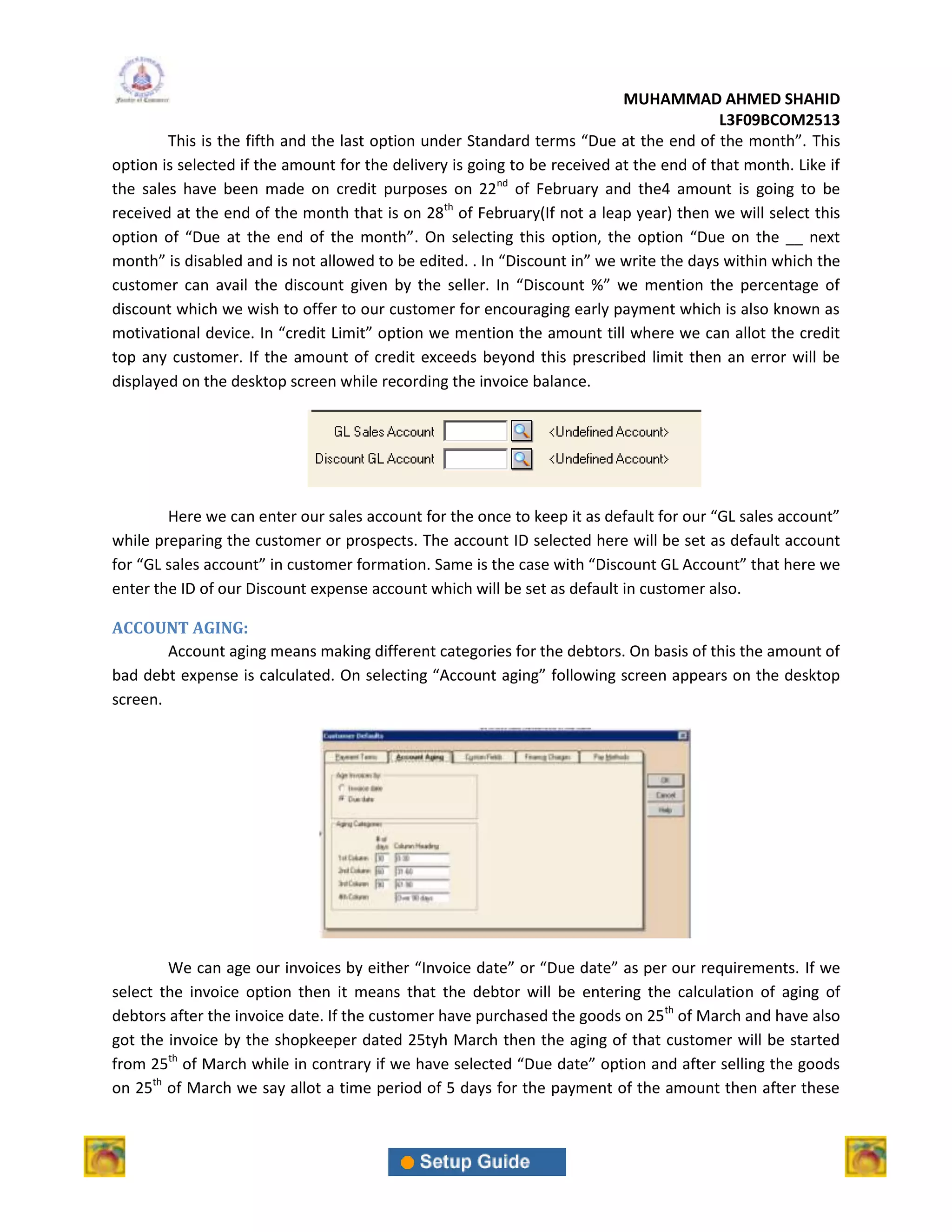 MUHAMMAD AHMED SHAHID
                                                                                         L3F09BCOM2513
        This is the fifth and the last option under Standard terms “Due at the end of the month”. This
option is selected if the amount for the delivery is going to be received at the end of that month. Like if
the sales have been made on credit purposes on 22nd of February and the4 amount is going to be
received at the end of the month that is on 28th of February(If not a leap year) then we will select this
option of “Due at the end of the month”. On selecting this option, the option “Due on the __ next
month” is disabled and is not allowed to be edited. . In “Discount in” we write the days within which the
customer can avail the discount given by the seller. In “Discount %” we mention the percentage of
discount which we wish to offer to our customer for encouraging early payment which is also known as
motivational device. In “credit Limit” option we mention the amount till where we can allot the credit
top any customer. If the amount of credit exceeds beyond this prescribed limit then an error will be
displayed on the desktop screen while recording the invoice balance.




        Here we can enter our sales account for the once to keep it as default for our “GL sales account”
while preparing the customer or prospects. The account ID selected here will be set as default account
for “GL sales account” in customer formation. Same is the case with “Discount GL Account” that here we
enter the ID of our Discount expense account which will be set as default in customer also.

ACCOUNT AGING:
        Account aging means making different categories for the debtors. On basis of this the amount of
bad debt expense is calculated. On selecting “Account aging” following screen appears on the desktop
screen.




        We can age our invoices by either “Invoice date” or “Due date” as per our requirements. If we
select the invoice option then it means that the debtor will be entering the calculation of aging of
debtors after the invoice date. If the customer have purchased the goods on 25th of March and have also
got the invoice by the shopkeeper dated 25tyh March then the aging of that customer will be started
from 25th of March while in contrary if we have selected “Due date” option and after selling the goods
on 25th of March we say allot a time period of 5 days for the payment of the amount then after these
 