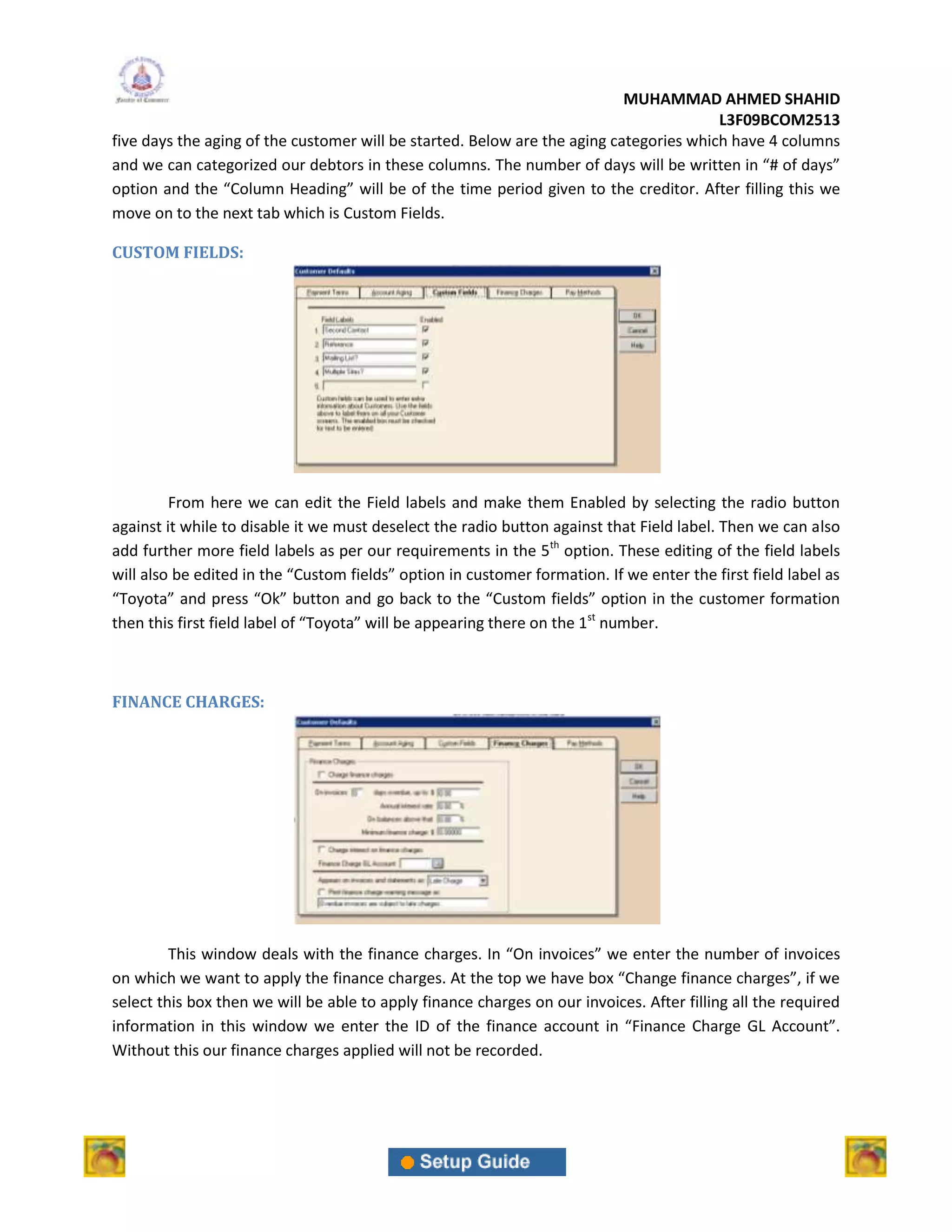 MUHAMMAD AHMED SHAHID
                                                                                        L3F09BCOM2513
five days the aging of the customer will be started. Below are the aging categories which have 4 columns
and we can categorized our debtors in these columns. The number of days will be written in “# of days”
option and the “Column Heading” will be of the time period given to the creditor. After filling this we
move on to the next tab which is Custom Fields.

CUSTOM FIELDS:




         From here we can edit the Field labels and make them Enabled by selecting the radio button
against it while to disable it we must deselect the radio button against that Field label. Then we can also
add further more field labels as per our requirements in the 5th option. These editing of the field labels
will also be edited in the “Custom fields” option in customer formation. If we enter the first field label as
“Toyota” and press “Ok” button and go back to the “Custom fields” option in the customer formation
then this first field label of “Toyota” will be appearing there on the 1st number.



FINANCE CHARGES:




         This window deals with the finance charges. In “On invoices” we enter the number of invoices
on which we want to apply the finance charges. At the top we have box “Change finance charges”, if we
select this box then we will be able to apply finance charges on our invoices. After filling all the required
information in this window we enter the ID of the finance account in “Finance Charge GL Account”.
Without this our finance charges applied will not be recorded.
 