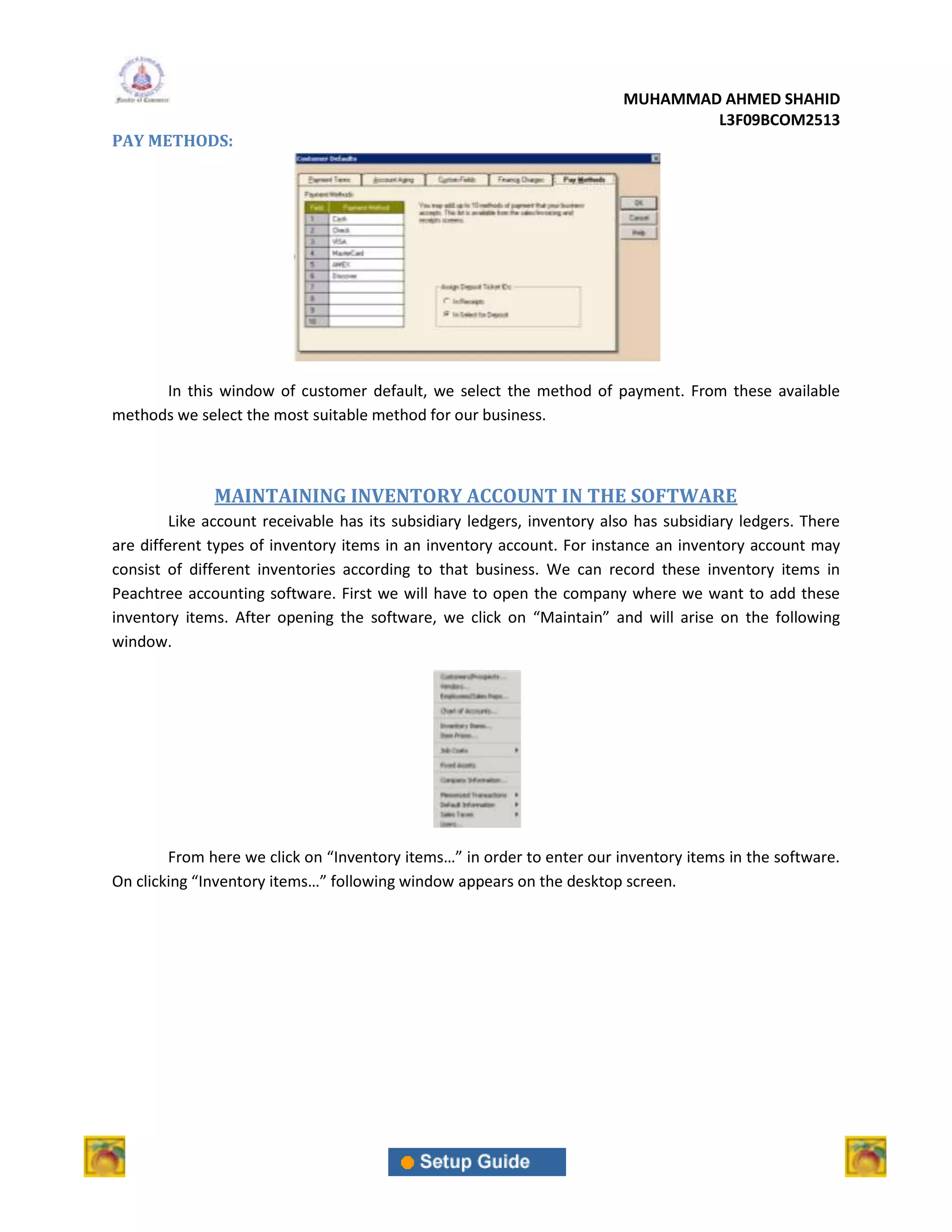 MUHAMMAD AHMED SHAHID
                                                                                 L3F09BCOM2513
PAY METHODS:




      In this window of customer default, we select the method of payment. From these available
methods we select the most suitable method for our business.



              MAINTAINING INVENTORY ACCOUNT IN THE SOFTWARE
         Like account receivable has its subsidiary ledgers, inventory also has subsidiary ledgers. There
are different types of inventory items in an inventory account. For instance an inventory account may
consist of different inventories according to that business. We can record these inventory items in
Peachtree accounting software. First we will have to open the company where we want to add these
inventory items. After opening the software, we click on “Maintain” and will arise on the following
window.




        From here we click on “Inventory items…” in order to enter our inventory items in the software.
On clicking “Inventory items…” following window appears on the desktop screen.
 