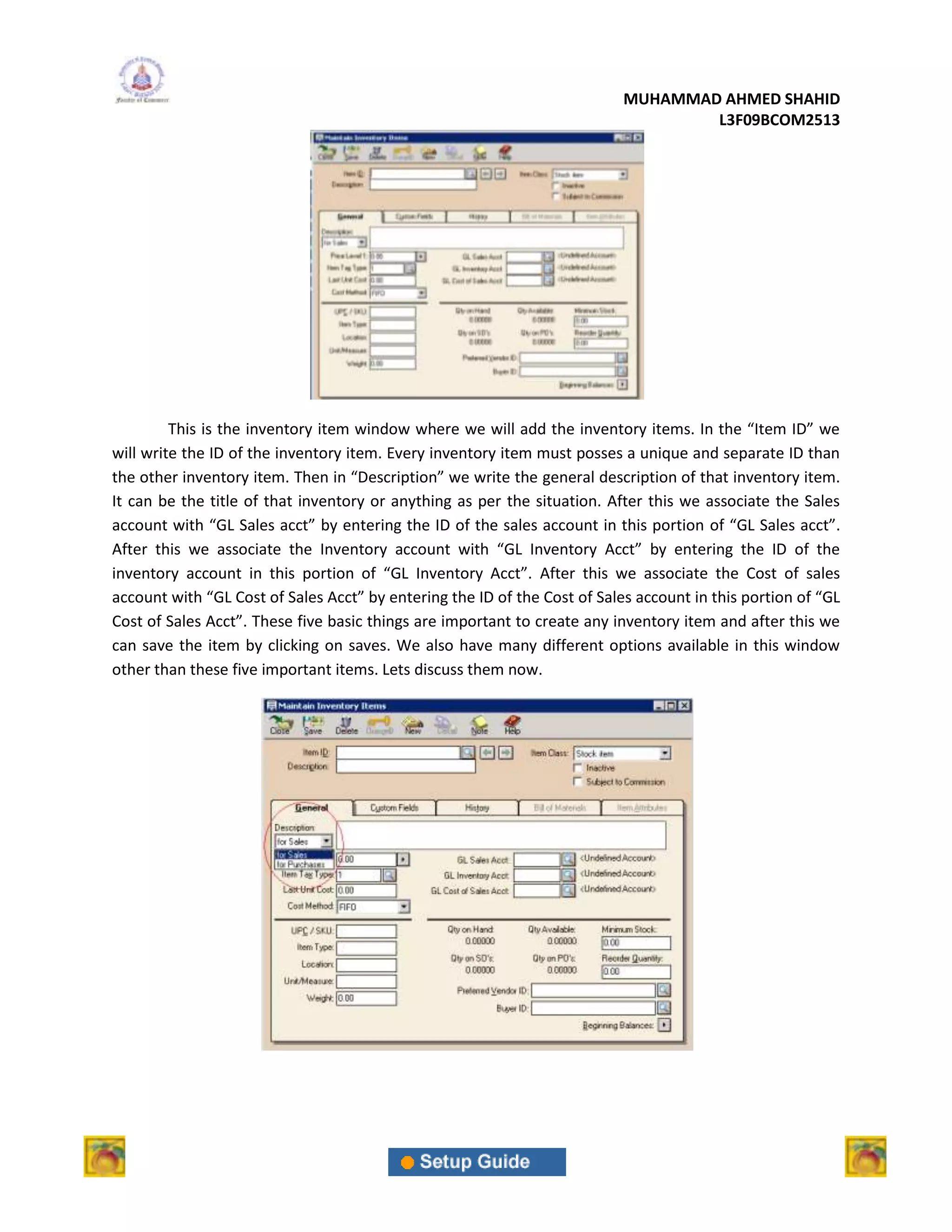 MUHAMMAD AHMED SHAHID
                                                                                   L3F09BCOM2513




         This is the inventory item window where we will add the inventory items. In the “Item ID” we
will write the ID of the inventory item. Every inventory item must posses a unique and separate ID than
the other inventory item. Then in “Description” we write the general description of that inventory item.
It can be the title of that inventory or anything as per the situation. After this we associate the Sales
account with “GL Sales acct” by entering the ID of the sales account in this portion of “GL Sales acct”.
After this we associate the Inventory account with “GL Inventory Acct” by entering the ID of the
inventory account in this portion of “GL Inventory Acct”. After this we associate the Cost of sales
account with “GL Cost of Sales Acct” by entering the ID of the Cost of Sales account in this portion of “GL
Cost of Sales Acct”. These five basic things are important to create any inventory item and after this we
can save the item by clicking on saves. We also have many different options available in this window
other than these five important items. Lets discuss them now.
 