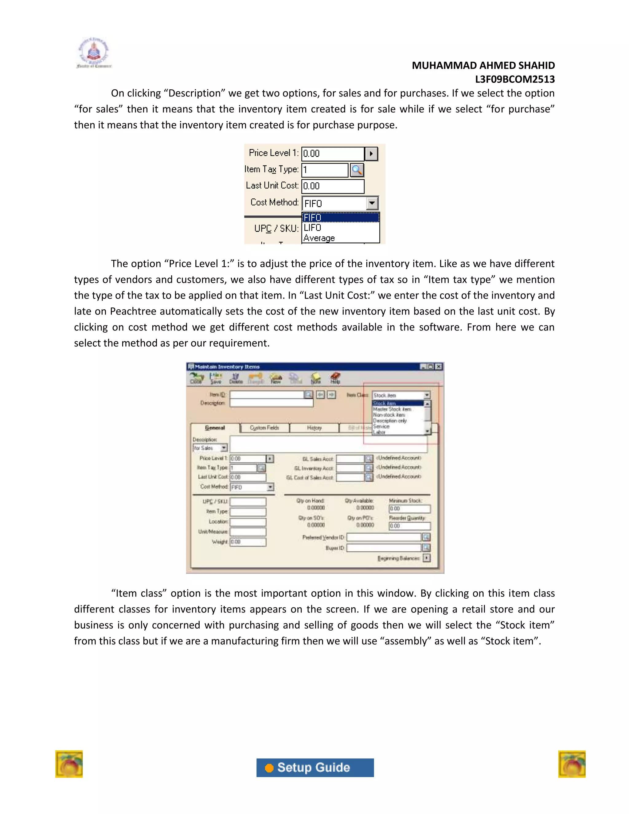 MUHAMMAD AHMED SHAHID
                                                                                        L3F09BCOM2513
        On clicking “Description” we get two options, for sales and for purchases. If we select the option
“for sales” then it means that the inventory item created is for sale while if we select “for purchase”
then it means that the inventory item created is for purchase purpose.




         The option “Price Level 1:” is to adjust the price of the inventory item. Like as we have different
types of vendors and customers, we also have different types of tax so in “Item tax type” we mention
the type of the tax to be applied on that item. In “Last Unit Cost:” we enter the cost of the inventory and
late on Peachtree automatically sets the cost of the new inventory item based on the last unit cost. By
clicking on cost method we get different cost methods available in the software. From here we can
select the method as per our requirement.




        “Item class” option is the most important option in this window. By clicking on this item class
different classes for inventory items appears on the screen. If we are opening a retail store and our
business is only concerned with purchasing and selling of goods then we will select the “Stock item”
from this class but if we are a manufacturing firm then we will use “assembly” as well as “Stock item”.
 