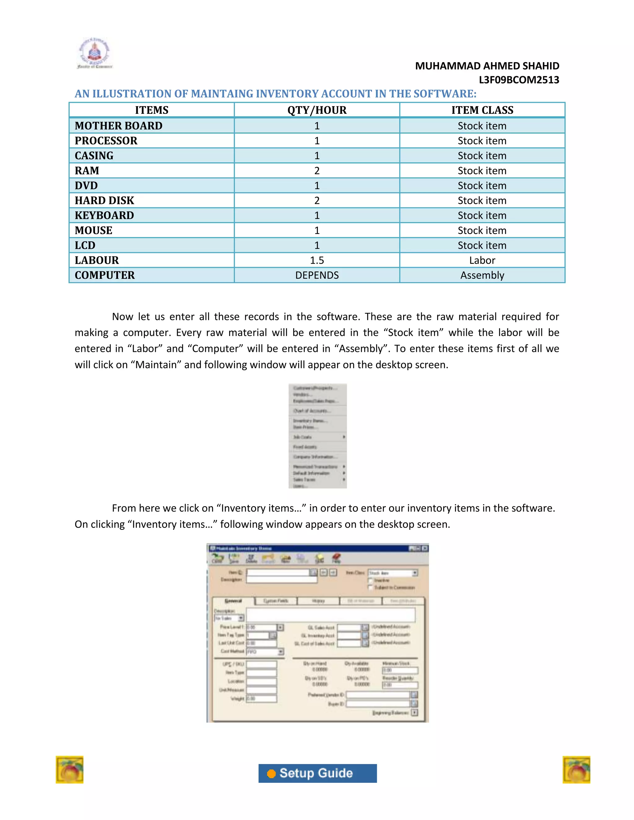 MUHAMMAD AHMED SHAHID
                                                                 L3F09BCOM2513
AN ILLUSTRATION OF MAINTAING INVENTORY ACCOUNT IN THE SOFTWARE:
          ITEMS                   QTY/HOUR                 ITEM CLASS
MOTHER BOARD                          1                     Stock item
PROCESSOR                             1                     Stock item
CASING                                1                     Stock item
RAM                                   2                     Stock item
DVD                                   1                     Stock item
HARD DISK                             2                     Stock item
KEYBOARD                              1                     Stock item
MOUSE                                 1                     Stock item
LCD                                   1                     Stock item
LABOUR                               1.5                      Labor
COMPUTER                           DEPENDS                   Assembly


          Now let us enter all these records in the software. These are the raw material required for
making a computer. Every raw material will be entered in the “Stock item” while the labor will be
entered in “Labor” and “Computer” will be entered in “Assembly”. To enter these items first of all we
will click on “Maintain” and following window will appear on the desktop screen.




        From here we click on “Inventory items…” in order to enter our inventory items in the software.
On clicking “Inventory items…” following window appears on the desktop screen.
 