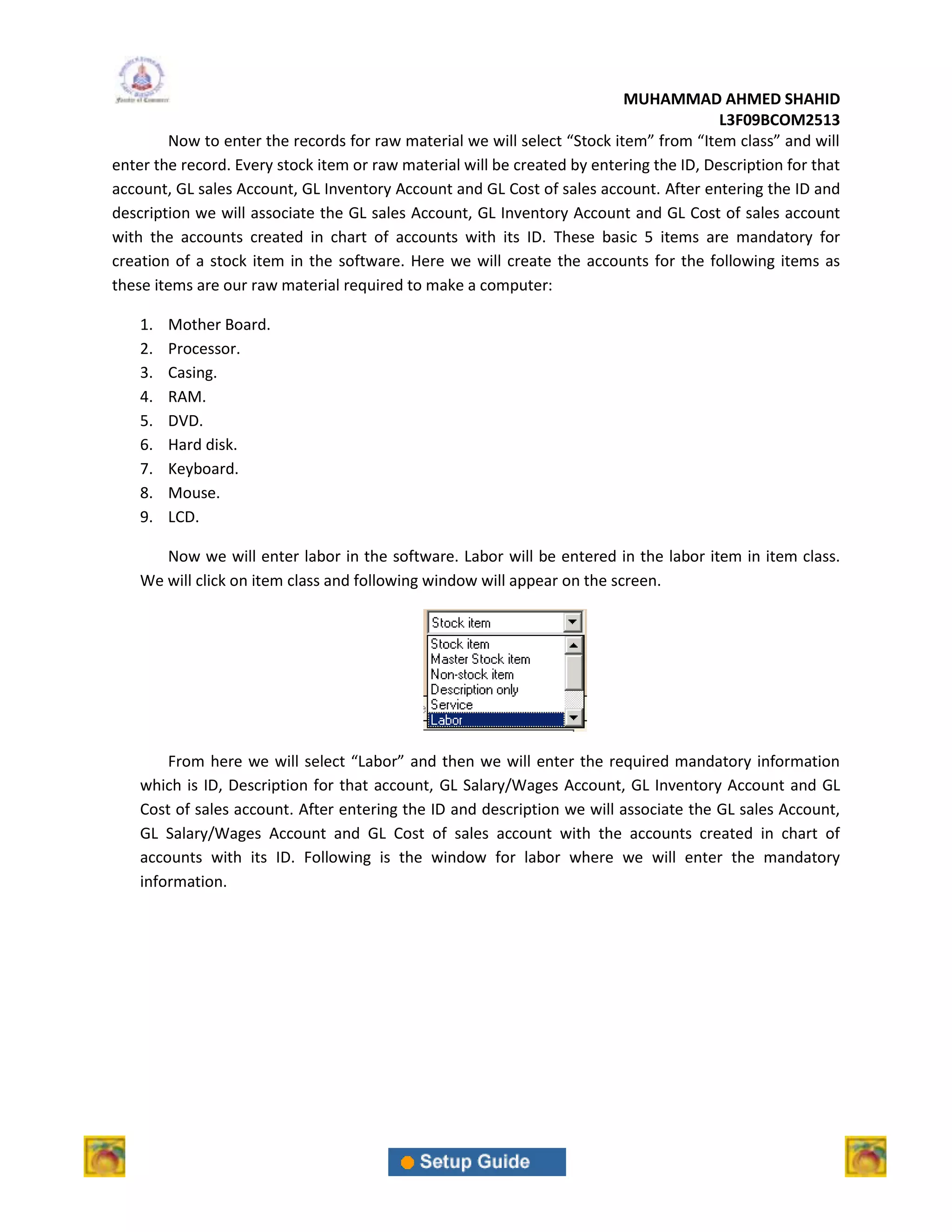 MUHAMMAD AHMED SHAHID
                                                                                         L3F09BCOM2513
        Now to enter the records for raw material we will select “Stock item” from “Item class” and will
enter the record. Every stock item or raw material will be created by entering the ID, Description for that
account, GL sales Account, GL Inventory Account and GL Cost of sales account. After entering the ID and
description we will associate the GL sales Account, GL Inventory Account and GL Cost of sales account
with the accounts created in chart of accounts with its ID. These basic 5 items are mandatory for
creation of a stock item in the software. Here we will create the accounts for the following items as
these items are our raw material required to make a computer:

    1.   Mother Board.
    2.   Processor.
    3.   Casing.
    4.   RAM.
    5.   DVD.
    6.   Hard disk.
    7.   Keyboard.
    8.   Mouse.
    9.   LCD.

       Now we will enter labor in the software. Labor will be entered in the labor item in item class.
    We will click on item class and following window will appear on the screen.




        From here we will select “Labor” and then we will enter the required mandatory information
    which is ID, Description for that account, GL Salary/Wages Account, GL Inventory Account and GL
    Cost of sales account. After entering the ID and description we will associate the GL sales Account,
    GL Salary/Wages Account and GL Cost of sales account with the accounts created in chart of
    accounts with its ID. Following is the window for labor where we will enter the mandatory
    information.
 