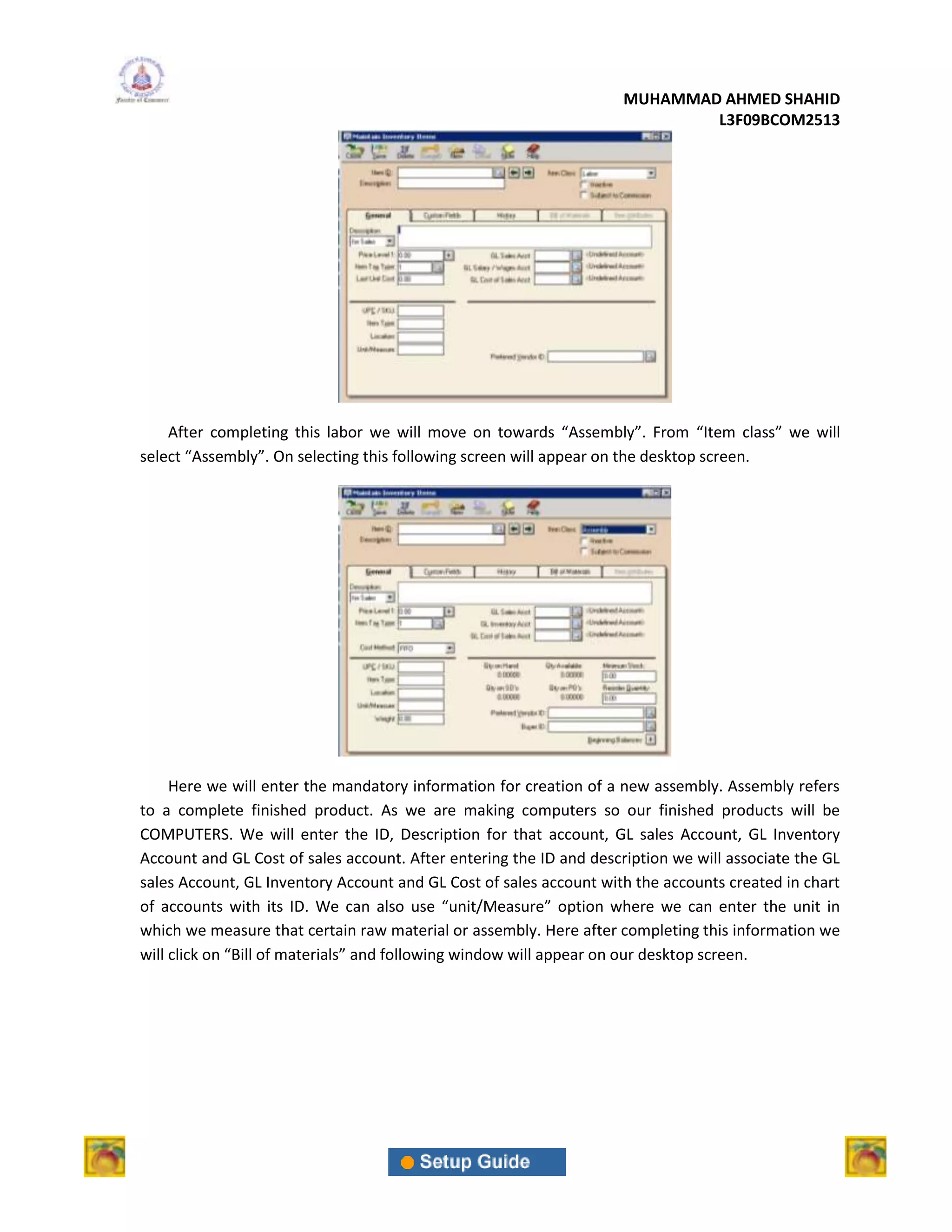 MUHAMMAD AHMED SHAHID
                                                                             L3F09BCOM2513




    After completing this labor we will move on towards “Assembly”. From “Item class” we will
select “Assembly”. On selecting this following screen will appear on the desktop screen.




     Here we will enter the mandatory information for creation of a new assembly. Assembly refers
to a complete finished product. As we are making computers so our finished products will be
COMPUTERS. We will enter the ID, Description for that account, GL sales Account, GL Inventory
Account and GL Cost of sales account. After entering the ID and description we will associate the GL
sales Account, GL Inventory Account and GL Cost of sales account with the accounts created in chart
of accounts with its ID. We can also use “unit/Measure” option where we can enter the unit in
which we measure that certain raw material or assembly. Here after completing this information we
will click on “Bill of materials” and following window will appear on our desktop screen.
 