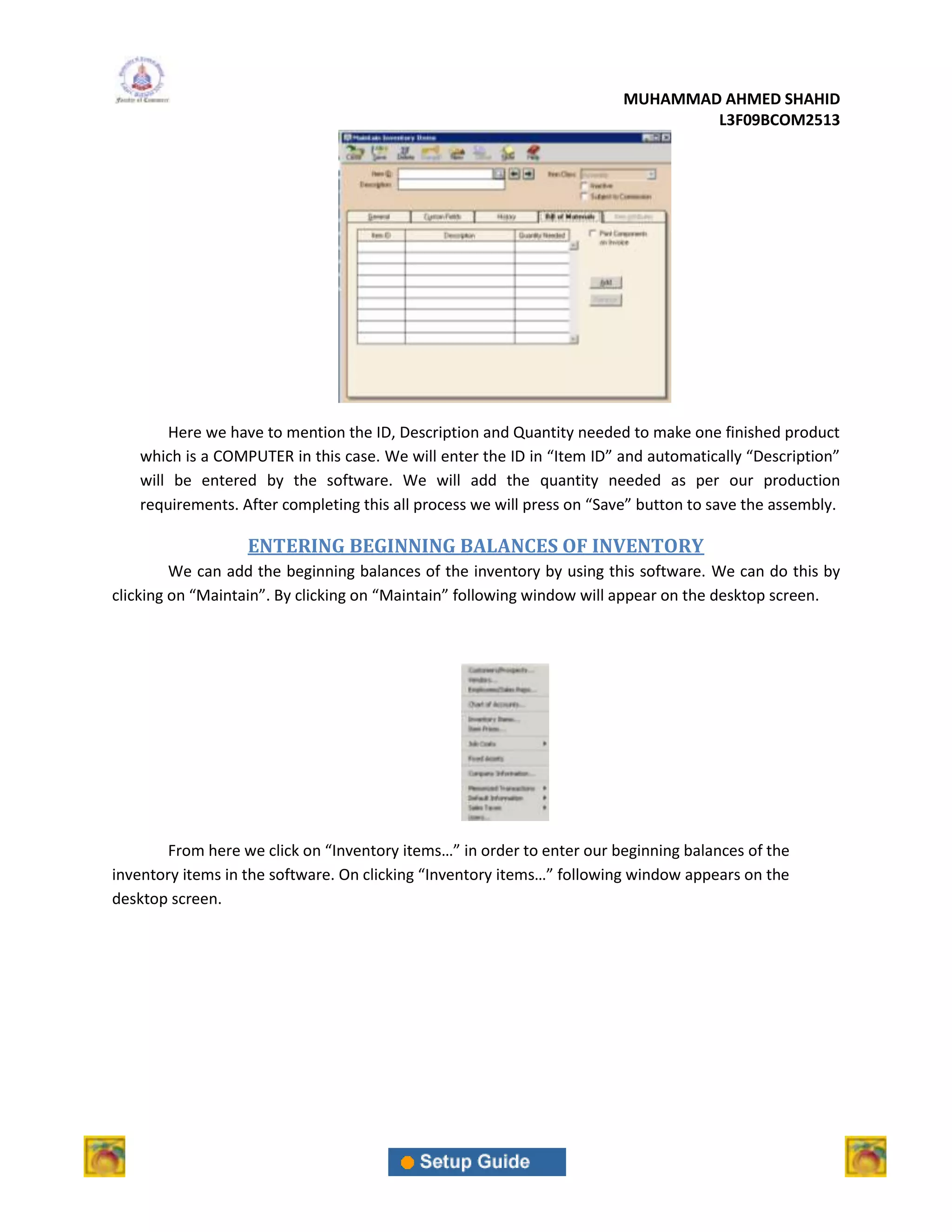 MUHAMMAD AHMED SHAHID
                                                                                L3F09BCOM2513




       Here we have to mention the ID, Description and Quantity needed to make one finished product
   which is a COMPUTER in this case. We will enter the ID in “Item ID” and automatically “Description”
   will be entered by the software. We will add the quantity needed as per our production
   requirements. After completing this all process we will press on “Save” button to save the assembly.

                   ENTERING BEGINNING BALANCES OF INVENTORY
         We can add the beginning balances of the inventory by using this software. We can do this by
clicking on “Maintain”. By clicking on “Maintain” following window will appear on the desktop screen.




        From here we click on “Inventory items…” in order to enter our beginning balances of the
inventory items in the software. On clicking “Inventory items…” following window appears on the
desktop screen.
 
