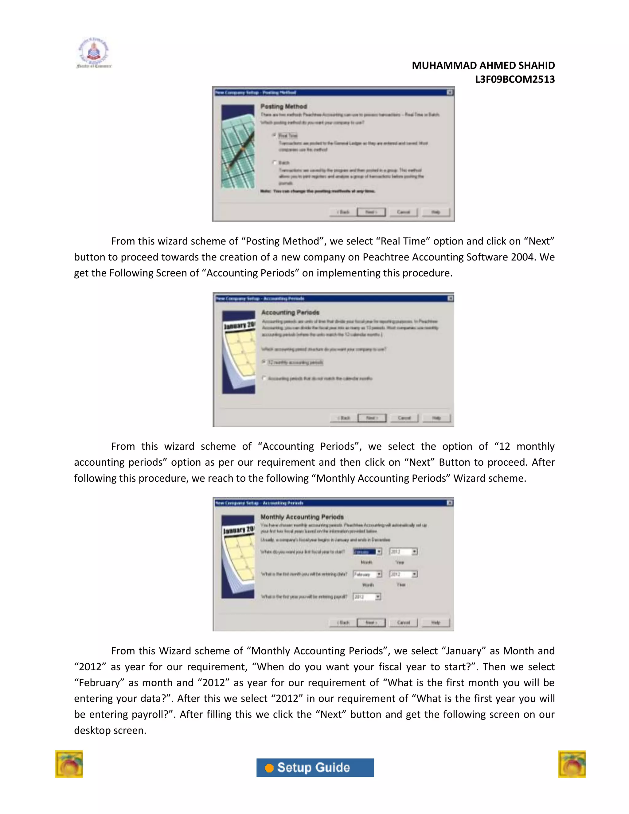 MUHAMMAD AHMED SHAHID
                                                                                 L3F09BCOM2513




        From this wizard scheme of “Posting Method”, we select “Real Time” option and click on “Next”
button to proceed towards the creation of a new company on Peachtree Accounting Software 2004. We
get the Following Screen of “Accounting Periods” on implementing this procedure.




        From this wizard scheme of “Accounting Periods”, we select the option of “12 monthly
accounting periods” option as per our requirement and then click on “Next” Button to proceed. After
following this procedure, we reach to the following “Monthly Accounting Periods” Wizard scheme.




        From this Wizard scheme of “Monthly Accounting Periods”, we select “January” as Month and
“2012” as year for our requirement, “When do you want your fiscal year to start?”. Then we select
“February” as month and “2012” as year for our requirement of “What is the first month you will be
entering your data?”. After this we select “2012” in our requirement of “What is the first year you will
be entering payroll?”. After filling this we click the “Next” button and get the following screen on our
desktop screen.
 