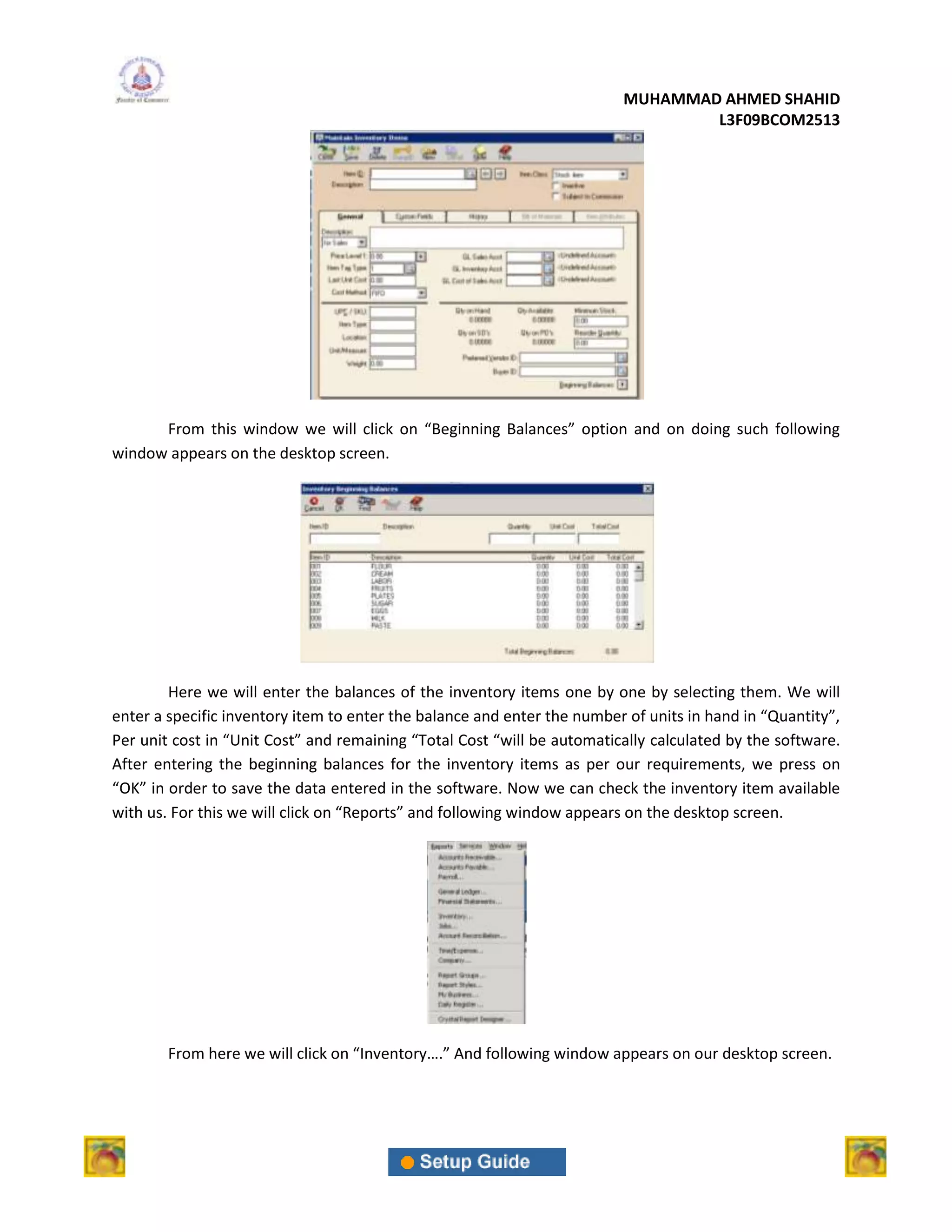 MUHAMMAD AHMED SHAHID
                                                                                 L3F09BCOM2513




      From this window we will click on “Beginning Balances” option and on doing such following
window appears on the desktop screen.




        Here we will enter the balances of the inventory items one by one by selecting them. We will
enter a specific inventory item to enter the balance and enter the number of units in hand in “Quantity”,
Per unit cost in “Unit Cost” and remaining “Total Cost “will be automatically calculated by the software.
After entering the beginning balances for the inventory items as per our requirements, we press on
“OK” in order to save the data entered in the software. Now we can check the inventory item available
with us. For this we will click on “Reports” and following window appears on the desktop screen.




        From here we will click on “Inventory….” And following window appears on our desktop screen.
 