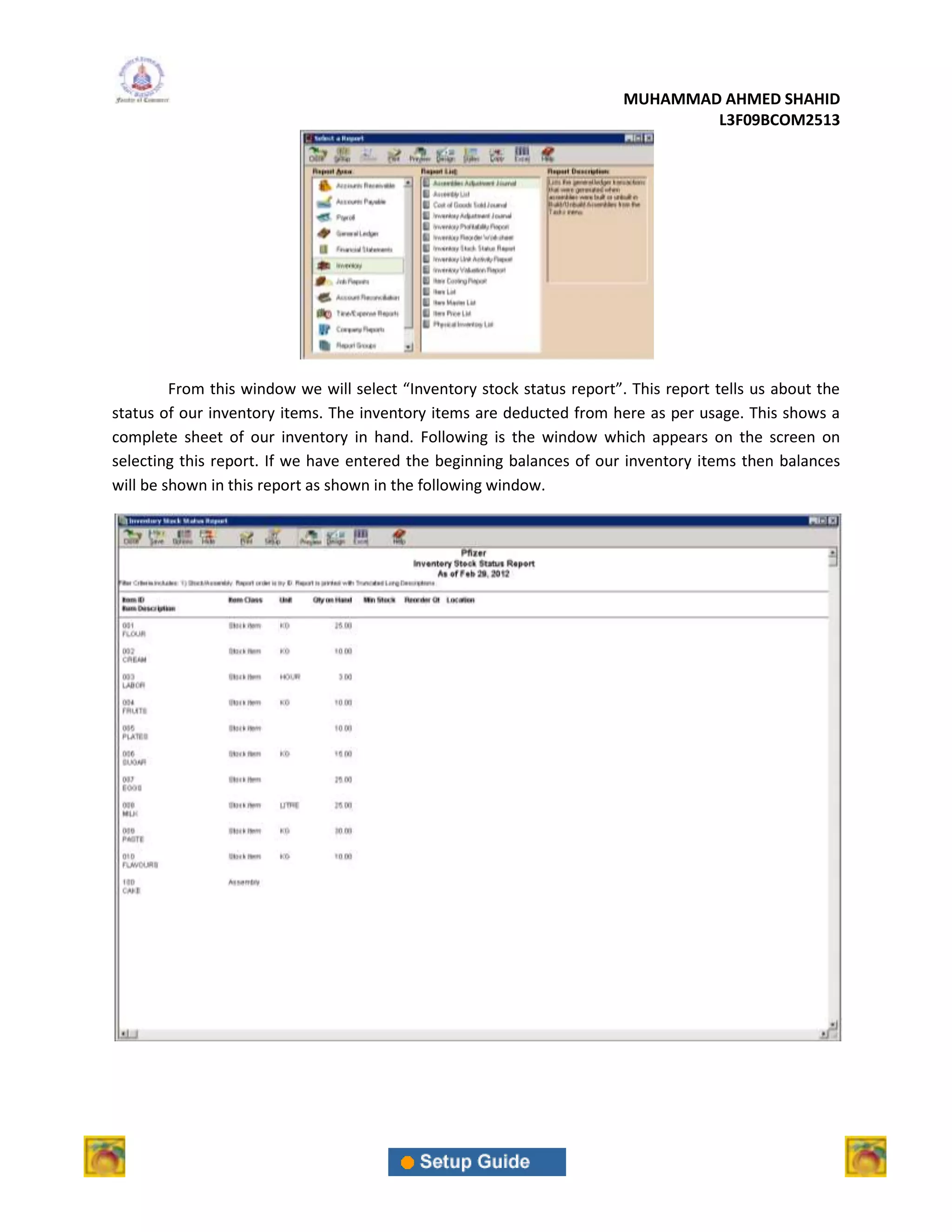 MUHAMMAD AHMED SHAHID
                                                                                 L3F09BCOM2513




         From this window we will select “Inventory stock status report”. This report tells us about the
status of our inventory items. The inventory items are deducted from here as per usage. This shows a
complete sheet of our inventory in hand. Following is the window which appears on the screen on
selecting this report. If we have entered the beginning balances of our inventory items then balances
will be shown in this report as shown in the following window.
 
