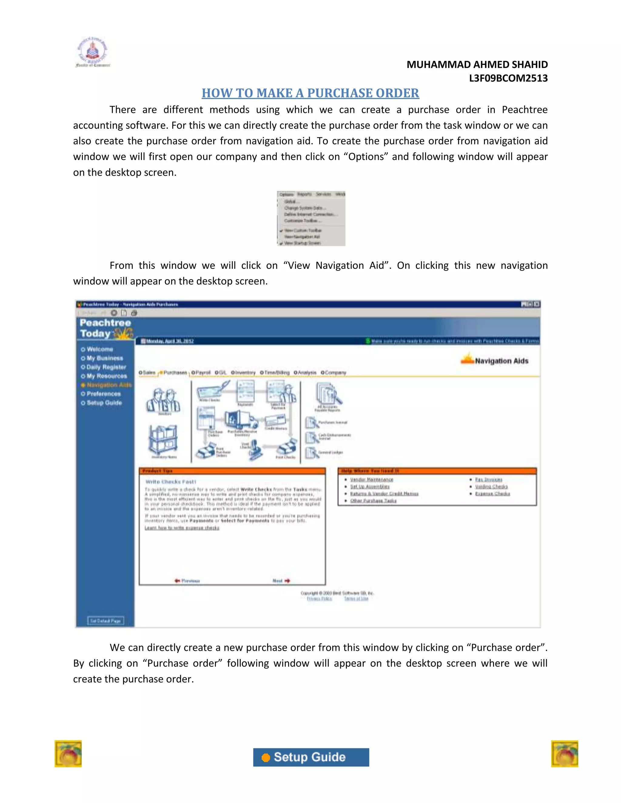 MUHAMMAD AHMED SHAHID
                                                                               L3F09BCOM2513
                           HOW TO MAKE A PURCHASE ORDER
        There are different methods using which we can create a purchase order in Peachtree
accounting software. For this we can directly create the purchase order from the task window or we can
also create the purchase order from navigation aid. To create the purchase order from navigation aid
window we will first open our company and then click on “Options” and following window will appear
on the desktop screen.




      From this window we will click on “View Navigation Aid”. On clicking this new navigation
window will appear on the desktop screen.




        We can directly create a new purchase order from this window by clicking on “Purchase order”.
By clicking on “Purchase order” following window will appear on the desktop screen where we will
create the purchase order.
 