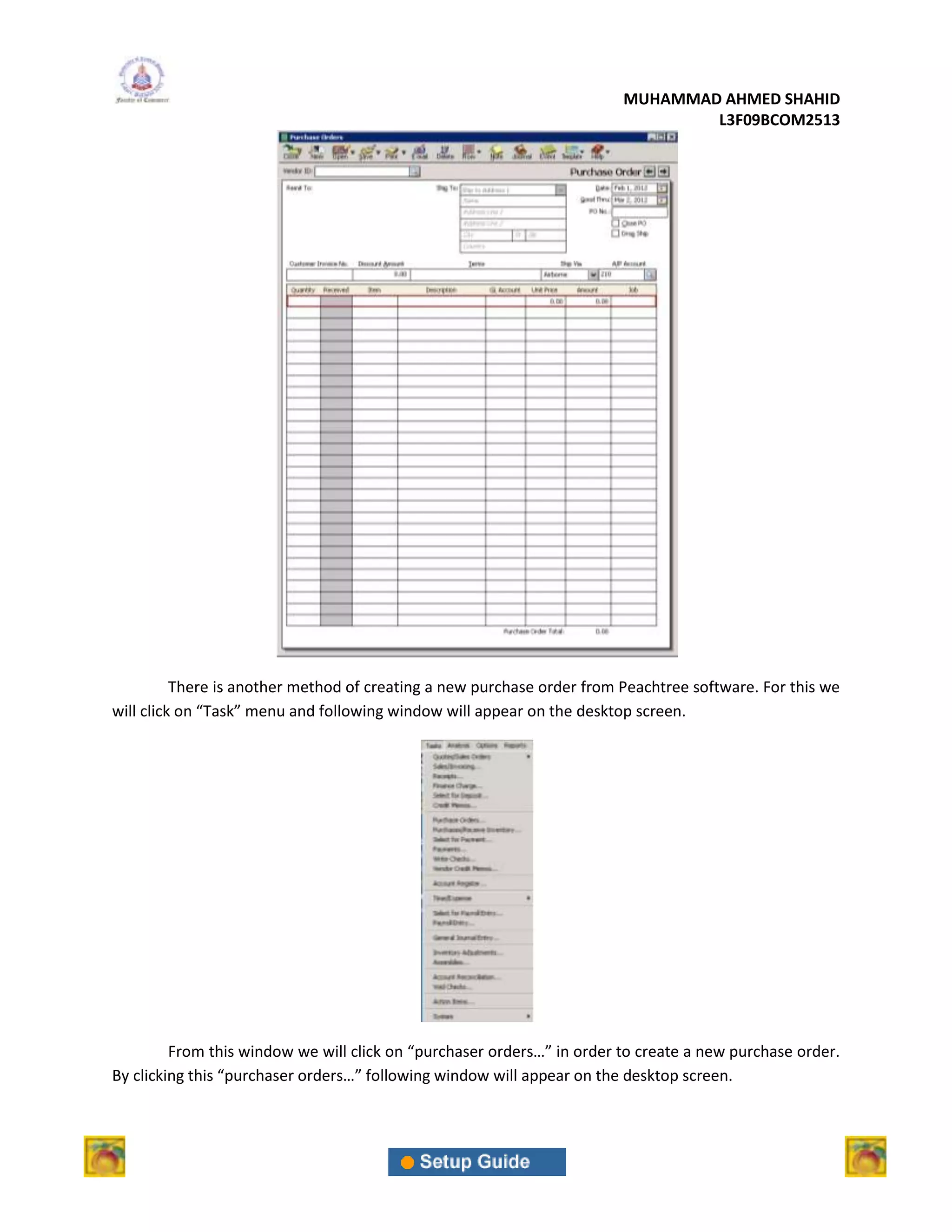 MUHAMMAD AHMED SHAHID
                                                                                L3F09BCOM2513




          There is another method of creating a new purchase order from Peachtree software. For this we
will click on “Task” menu and following window will appear on the desktop screen.




         From this window we will click on “purchaser orders…” in order to create a new purchase order.
By clicking this “purchaser orders…” following window will appear on the desktop screen.
 