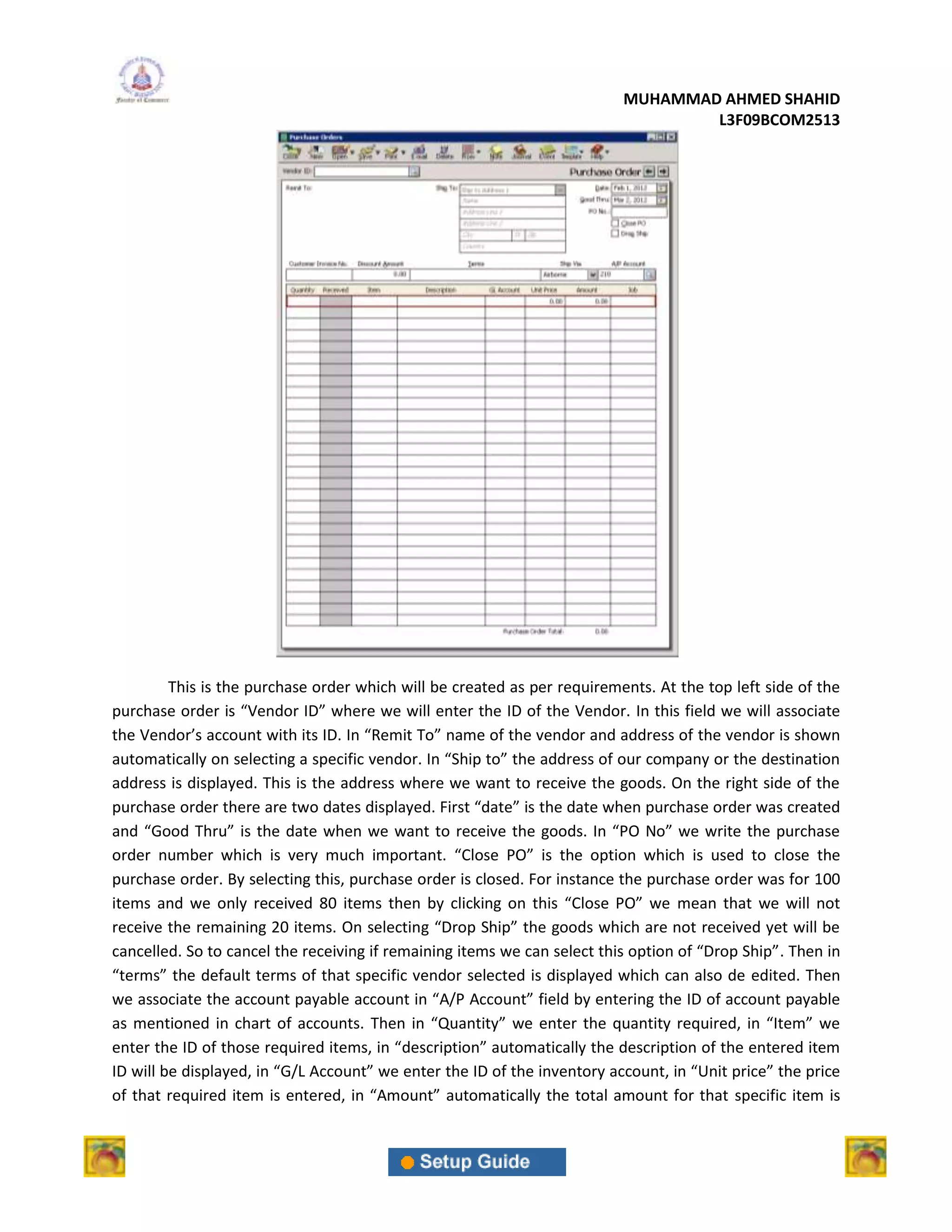 MUHAMMAD AHMED SHAHID
                                                                                  L3F09BCOM2513




         This is the purchase order which will be created as per requirements. At the top left side of the
purchase order is “Vendor ID” where we will enter the ID of the Vendor. In this field we will associate
the Vendor’s account with its ID. In “Remit To” name of the vendor and address of the vendor is shown
automatically on selecting a specific vendor. In “Ship to” the address of our company or the destination
address is displayed. This is the address where we want to receive the goods. On the right side of the
purchase order there are two dates displayed. First “date” is the date when purchase order was created
and “Good Thru” is the date when we want to receive the goods. In “PO No” we write the purchase
order number which is very much important. “Close PO” is the option which is used to close the
purchase order. By selecting this, purchase order is closed. For instance the purchase order was for 100
items and we only received 80 items then by clicking on this “Close PO” we mean that we will not
receive the remaining 20 items. On selecting “Drop Ship” the goods which are not received yet will be
cancelled. So to cancel the receiving if remaining items we can select this option of “Drop Ship”. Then in
“terms” the default terms of that specific vendor selected is displayed which can also de edited. Then
we associate the account payable account in “A/P Account” field by entering the ID of account payable
as mentioned in chart of accounts. Then in “Quantity” we enter the quantity required, in “Item” we
enter the ID of those required items, in “description” automatically the description of the entered item
ID will be displayed, in “G/L Account” we enter the ID of the inventory account, in “Unit price” the price
of that required item is entered, in “Amount” automatically the total amount for that specific item is
 