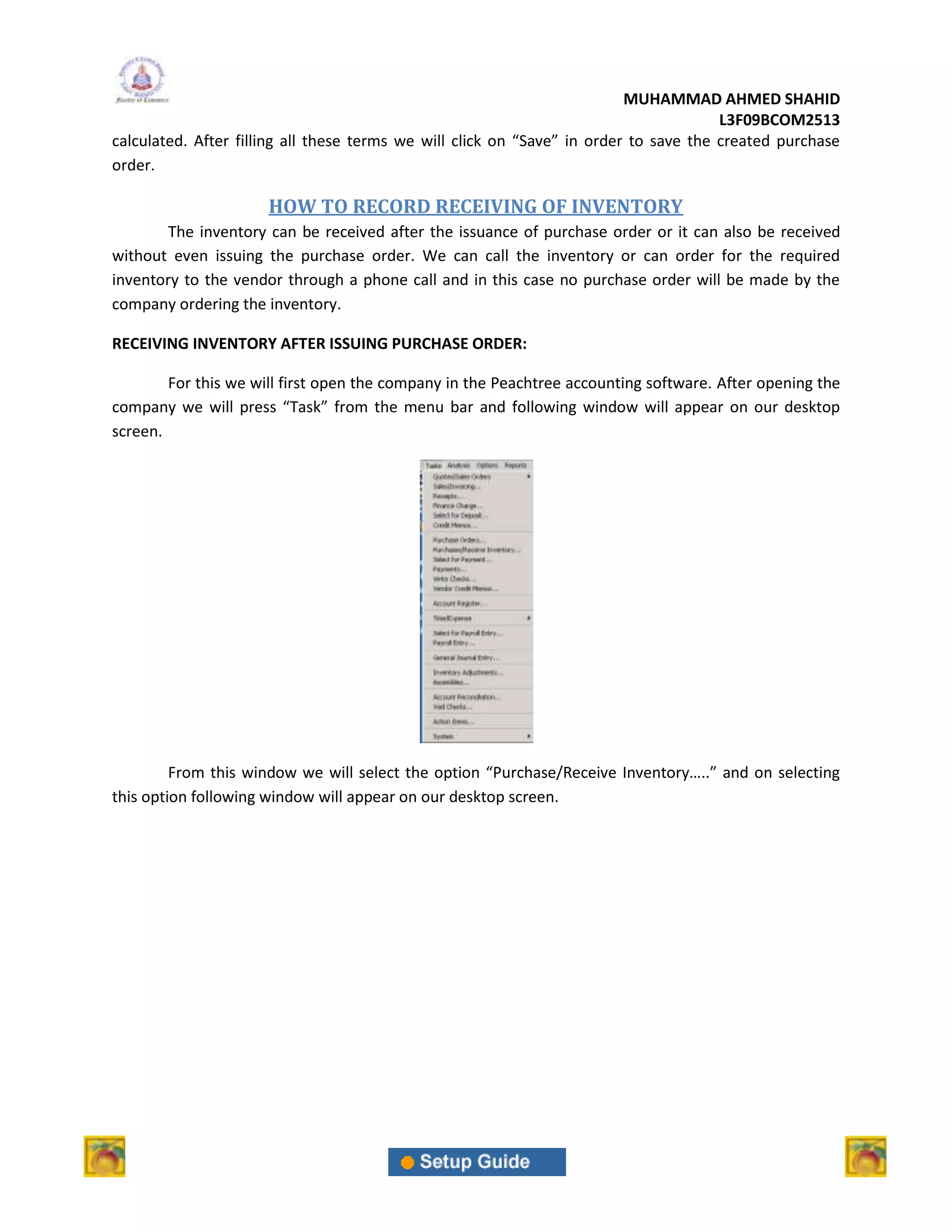 MUHAMMAD AHMED SHAHID
                                                                                       L3F09BCOM2513
calculated. After filling all these terms we will click on “Save” in order to save the created purchase
order.

                      HOW TO RECORD RECEIVING OF INVENTORY
        The inventory can be received after the issuance of purchase order or it can also be received
without even issuing the purchase order. We can call the inventory or can order for the required
inventory to the vendor through a phone call and in this case no purchase order will be made by the
company ordering the inventory.

RECEIVING INVENTORY AFTER ISSUING PURCHASE ORDER:

        For this we will first open the company in the Peachtree accounting software. After opening the
company we will press “Task” from the menu bar and following window will appear on our desktop
screen.




         From this window we will select the option “Purchase/Receive Inventory…..” and on selecting
this option following window will appear on our desktop screen.
 