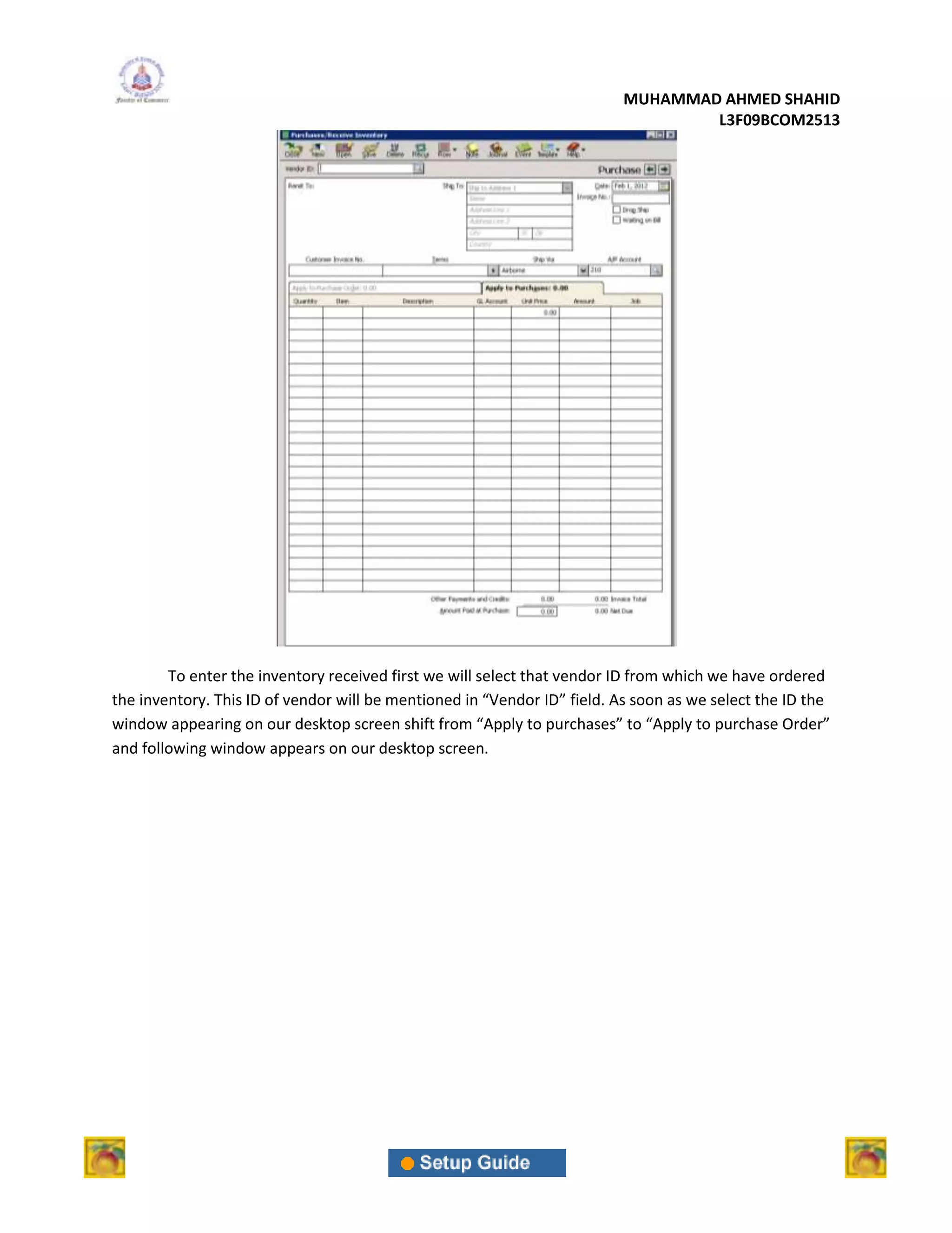 MUHAMMAD AHMED SHAHID
                                                                                  L3F09BCOM2513




        To enter the inventory received first we will select that vendor ID from which we have ordered
the inventory. This ID of vendor will be mentioned in “Vendor ID” field. As soon as we select the ID the
window appearing on our desktop screen shift from “Apply to purchases” to “Apply to purchase Order”
and following window appears on our desktop screen.
 