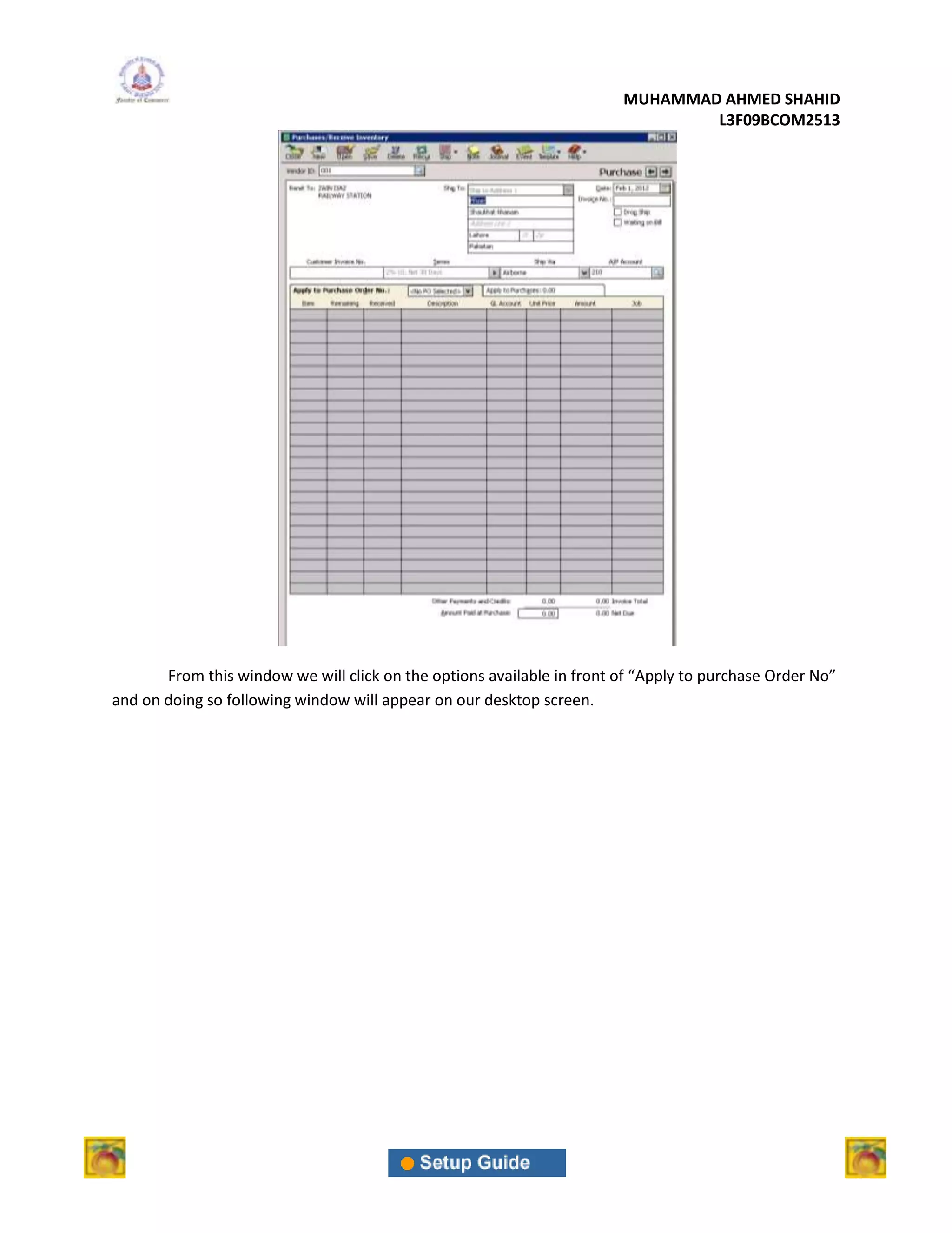 MUHAMMAD AHMED SHAHID
                                                                                L3F09BCOM2513




       From this window we will click on the options available in front of “Apply to purchase Order No”
and on doing so following window will appear on our desktop screen.
 