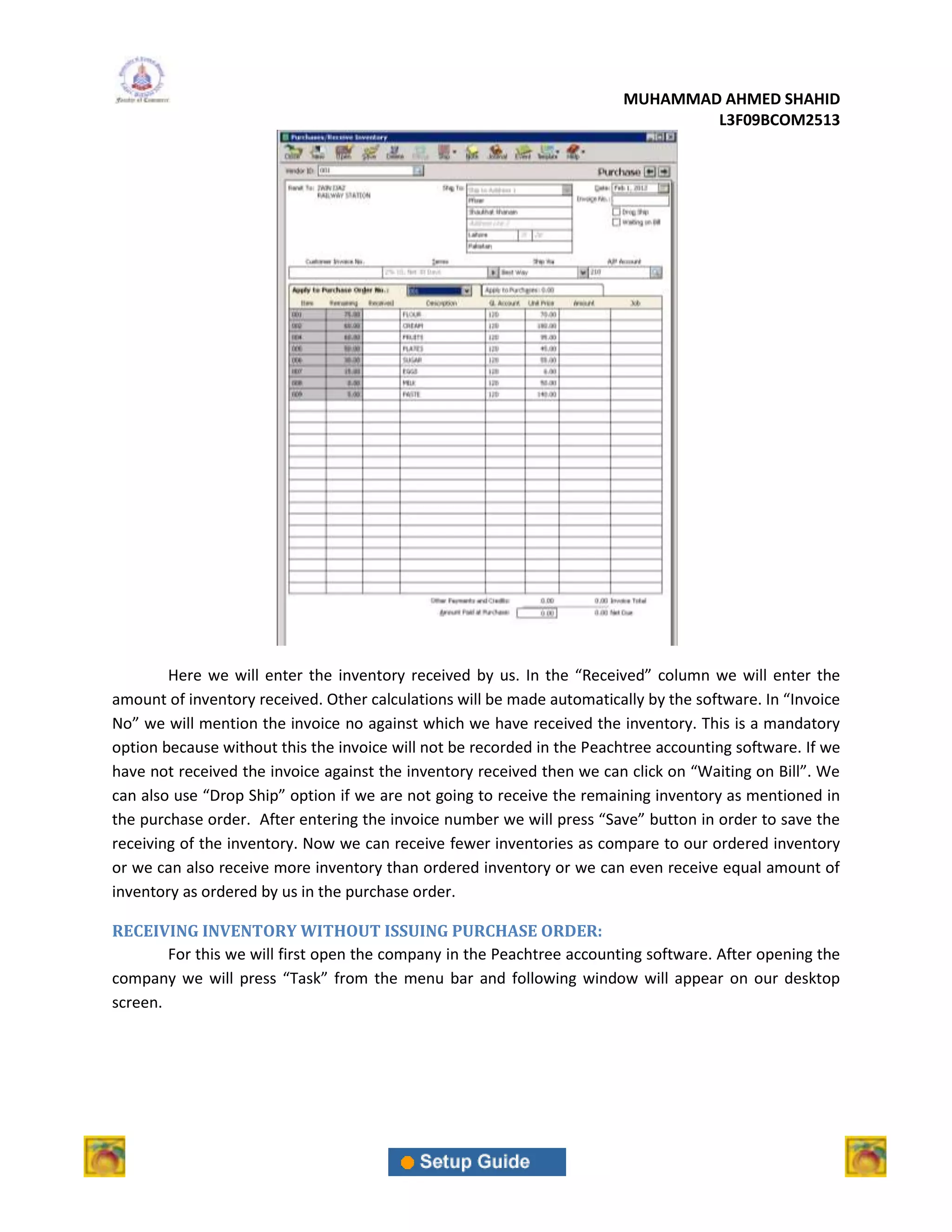 MUHAMMAD AHMED SHAHID
                                                                                 L3F09BCOM2513




        Here we will enter the inventory received by us. In the “Received” column we will enter the
amount of inventory received. Other calculations will be made automatically by the software. In “Invoice
No” we will mention the invoice no against which we have received the inventory. This is a mandatory
option because without this the invoice will not be recorded in the Peachtree accounting software. If we
have not received the invoice against the inventory received then we can click on “Waiting on Bill”. We
can also use “Drop Ship” option if we are not going to receive the remaining inventory as mentioned in
the purchase order. After entering the invoice number we will press “Save” button in order to save the
receiving of the inventory. Now we can receive fewer inventories as compare to our ordered inventory
or we can also receive more inventory than ordered inventory or we can even receive equal amount of
inventory as ordered by us in the purchase order.

RECEIVING INVENTORY WITHOUT ISSUING PURCHASE ORDER:
        For this we will first open the company in the Peachtree accounting software. After opening the
company we will press “Task” from the menu bar and following window will appear on our desktop
screen.
 