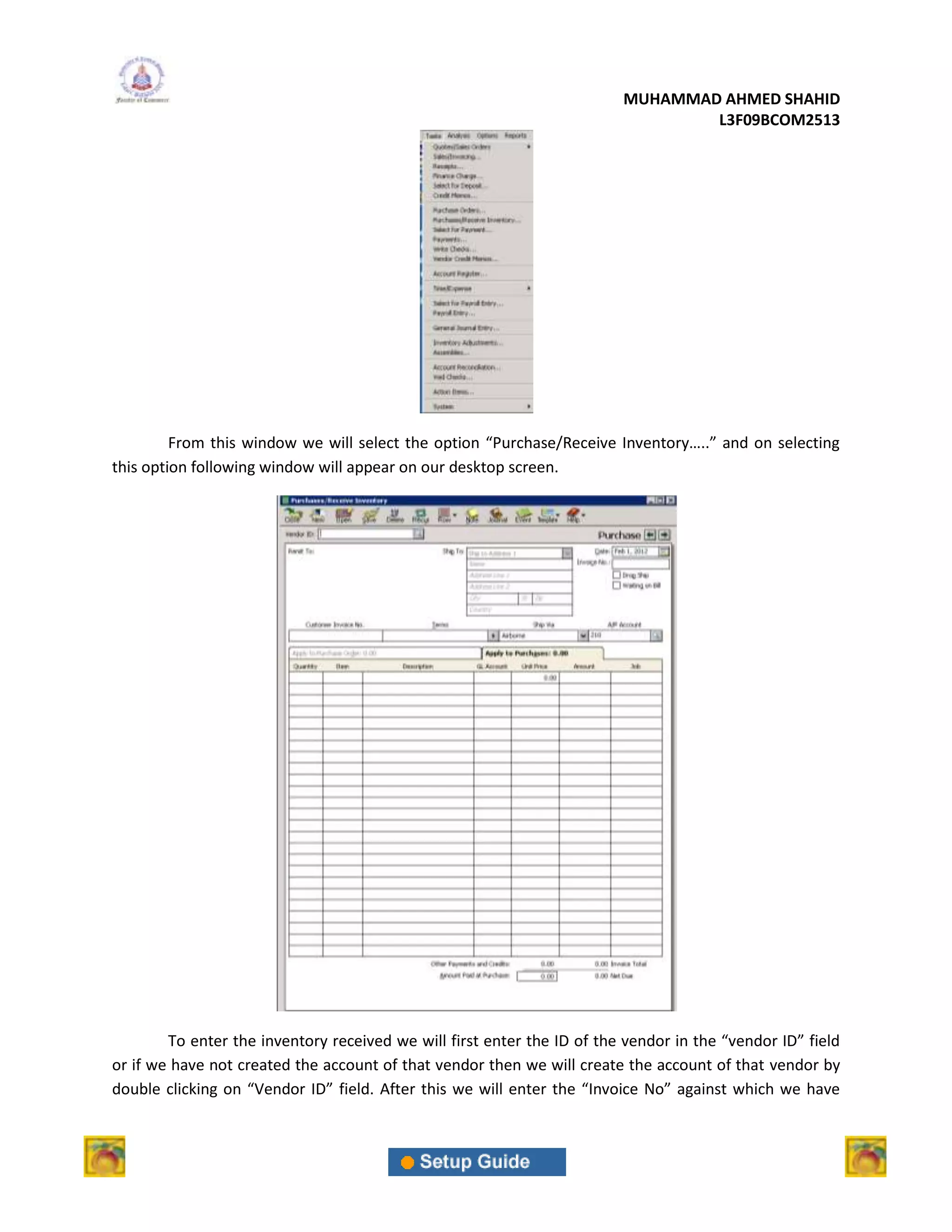MUHAMMAD AHMED SHAHID
                                                                                 L3F09BCOM2513




         From this window we will select the option “Purchase/Receive Inventory…..” and on selecting
this option following window will appear on our desktop screen.




        To enter the inventory received we will first enter the ID of the vendor in the “vendor ID” field
or if we have not created the account of that vendor then we will create the account of that vendor by
double clicking on “Vendor ID” field. After this we will enter the “Invoice No” against which we have
 