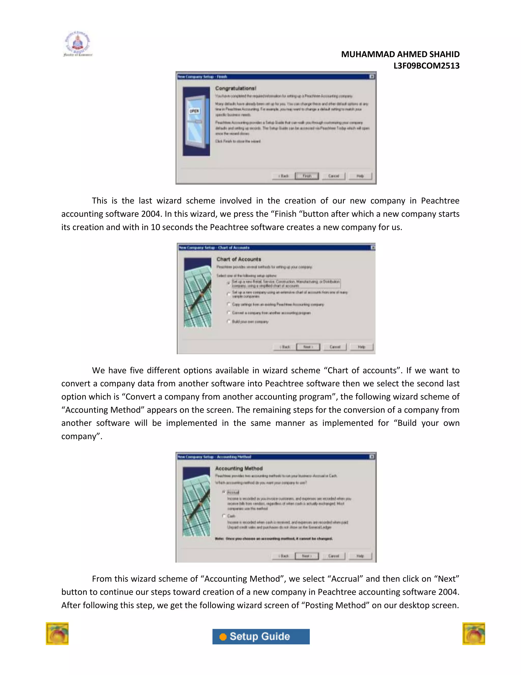 MUHAMMAD AHMED SHAHID
                                                                                 L3F09BCOM2513




         This is the last wizard scheme involved in the creation of our new company in Peachtree
accounting software 2004. In this wizard, we press the “Finish “button after which a new company starts
its creation and with in 10 seconds the Peachtree software creates a new company for us.




        We have five different options available in wizard scheme “Chart of accounts”. If we want to
convert a company data from another software into Peachtree software then we select the second last
option which is “Convert a company from another accounting program”, the following wizard scheme of
“Accounting Method” appears on the screen. The remaining steps for the conversion of a company from
another software will be implemented in the same manner as implemented for “Build your own
company”.




         From this wizard scheme of “Accounting Method”, we select “Accrual” and then click on “Next”
button to continue our steps toward creation of a new company in Peachtree accounting software 2004.
After following this step, we get the following wizard screen of “Posting Method” on our desktop screen.
 