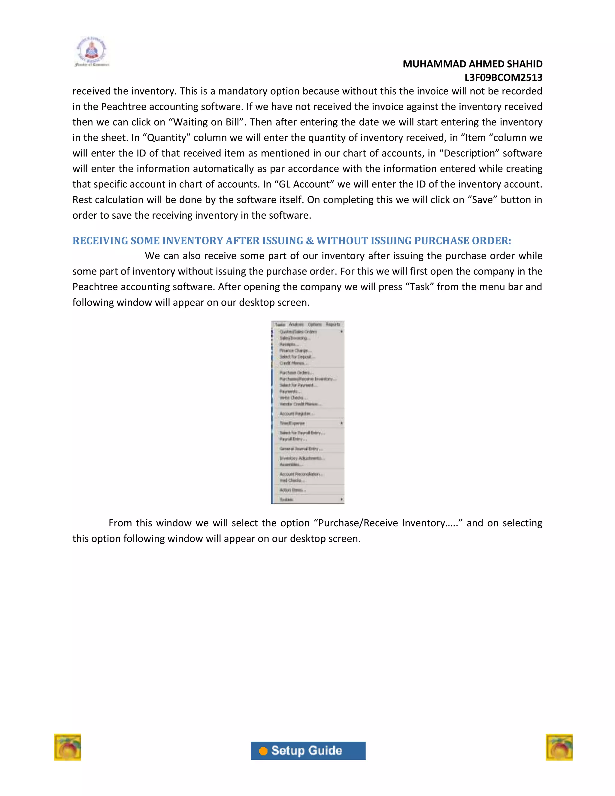 MUHAMMAD AHMED SHAHID
                                                                                          L3F09BCOM2513
received the inventory. This is a mandatory option because without this the invoice will not be recorded
in the Peachtree accounting software. If we have not received the invoice against the inventory received
then we can click on “Waiting on Bill”. Then after entering the date we will start entering the inventory
in the sheet. In “Quantity” column we will enter the quantity of inventory received, in “Item “column we
will enter the ID of that received item as mentioned in our chart of accounts, in “Description” software
will enter the information automatically as par accordance with the information entered while creating
that specific account in chart of accounts. In “GL Account” we will enter the ID of the inventory account.
Rest calculation will be done by the software itself. On completing this we will click on “Save” button in
order to save the receiving inventory in the software.

RECEIVING SOME INVENTORY AFTER ISSUING & WITHOUT ISSUING PURCHASE ORDER:
                We can also receive some part of our inventory after issuing the purchase order while
some part of inventory without issuing the purchase order. For this we will first open the company in the
Peachtree accounting software. After opening the company we will press “Task” from the menu bar and
following window will appear on our desktop screen.




         From this window we will select the option “Purchase/Receive Inventory…..” and on selecting
this option following window will appear on our desktop screen.
 