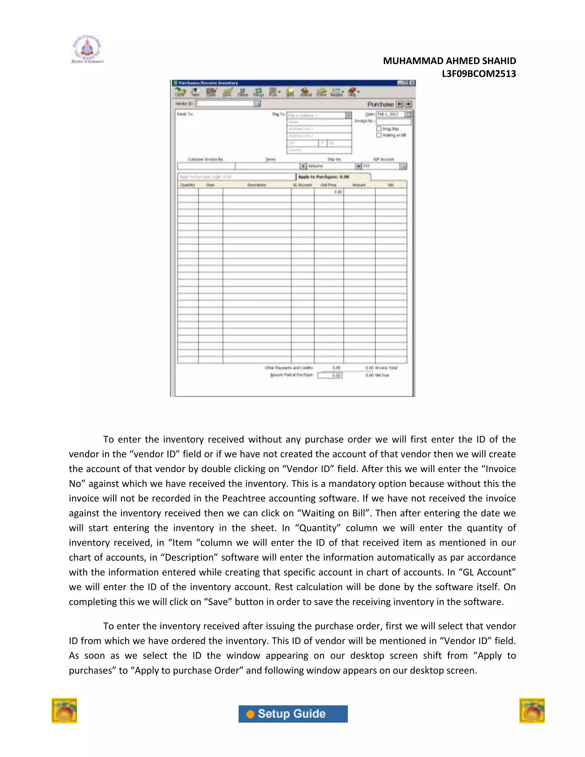 MUHAMMAD AHMED SHAHID
                                                                                  L3F09BCOM2513




         To enter the inventory received without any purchase order we will first enter the ID of the
vendor in the “vendor ID” field or if we have not created the account of that vendor then we will create
the account of that vendor by double clicking on “Vendor ID” field. After this we will enter the “Invoice
No” against which we have received the inventory. This is a mandatory option because without this the
invoice will not be recorded in the Peachtree accounting software. If we have not received the invoice
against the inventory received then we can click on “Waiting on Bill”. Then after entering the date we
will start entering the inventory in the sheet. In “Quantity” column we will enter the quantity of
inventory received, in “Item “column we will enter the ID of that received item as mentioned in our
chart of accounts, in “Description” software will enter the information automatically as par accordance
with the information entered while creating that specific account in chart of accounts. In “GL Account”
we will enter the ID of the inventory account. Rest calculation will be done by the software itself. On
completing this we will click on “Save” button in order to save the receiving inventory in the software.

        To enter the inventory received after issuing the purchase order, first we will select that vendor
ID from which we have ordered the inventory. This ID of vendor will be mentioned in “Vendor ID” field.
As soon as we select the ID the window appearing on our desktop screen shift from “Apply to
purchases” to “Apply to purchase Order” and following window appears on our desktop screen.
 