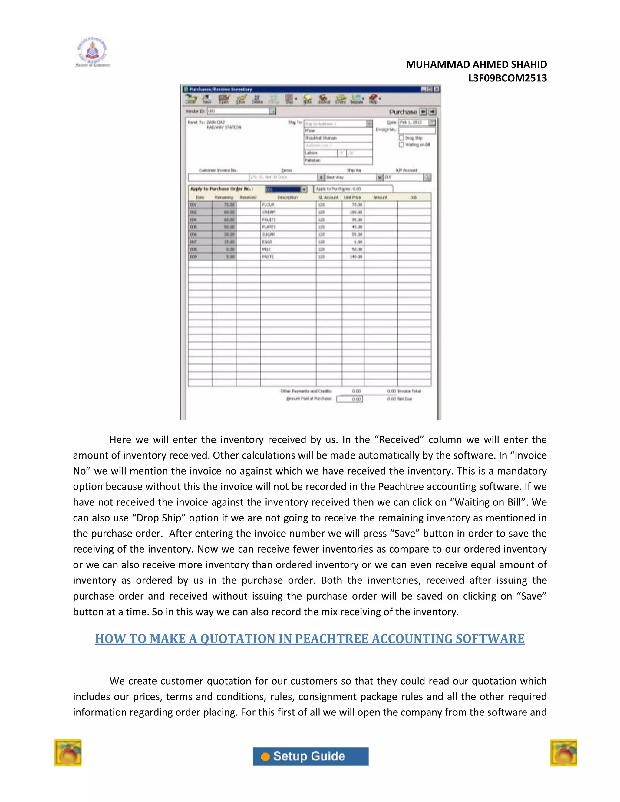 MUHAMMAD AHMED SHAHID
                                                                                 L3F09BCOM2513




        Here we will enter the inventory received by us. In the “Received” column we will enter the
amount of inventory received. Other calculations will be made automatically by the software. In “Invoice
No” we will mention the invoice no against which we have received the inventory. This is a mandatory
option because without this the invoice will not be recorded in the Peachtree accounting software. If we
have not received the invoice against the inventory received then we can click on “Waiting on Bill”. We
can also use “Drop Ship” option if we are not going to receive the remaining inventory as mentioned in
the purchase order. After entering the invoice number we will press “Save” button in order to save the
receiving of the inventory. Now we can receive fewer inventories as compare to our ordered inventory
or we can also receive more inventory than ordered inventory or we can even receive equal amount of
inventory as ordered by us in the purchase order. Both the inventories, received after issuing the
purchase order and received without issuing the purchase order will be saved on clicking on “Save”
button at a time. So in this way we can also record the mix receiving of the inventory.

    HOW TO MAKE A QUOTATION IN PEACHTREE ACCOUNTING SOFTWARE


        We create customer quotation for our customers so that they could read our quotation which
includes our prices, terms and conditions, rules, consignment package rules and all the other required
information regarding order placing. For this first of all we will open the company from the software and
 