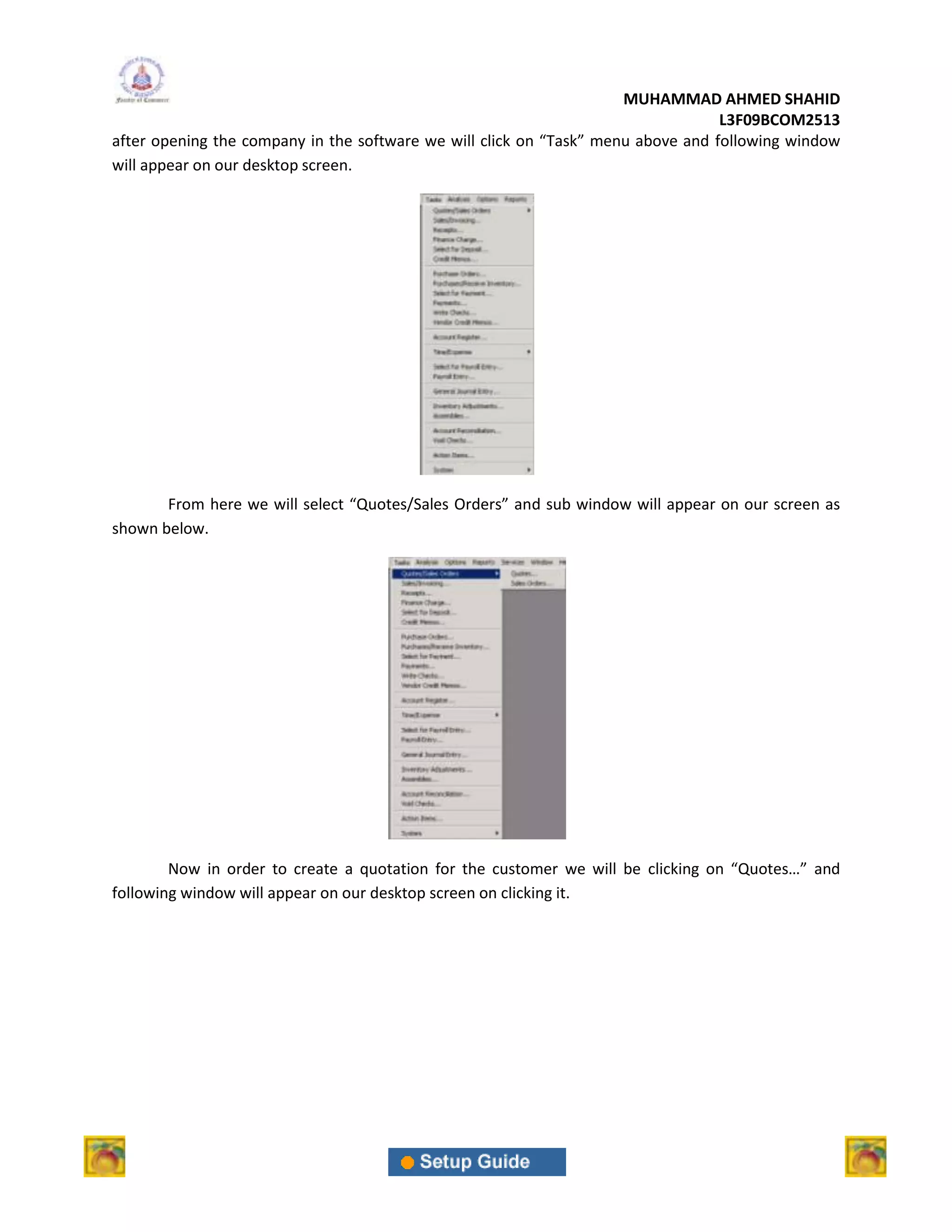 MUHAMMAD AHMED SHAHID
                                                                                  L3F09BCOM2513
after opening the company in the software we will click on “Task” menu above and following window
will appear on our desktop screen.




       From here we will select “Quotes/Sales Orders” and sub window will appear on our screen as
shown below.




        Now in order to create a quotation for the customer we will be clicking on “Quotes…” and
following window will appear on our desktop screen on clicking it.
 