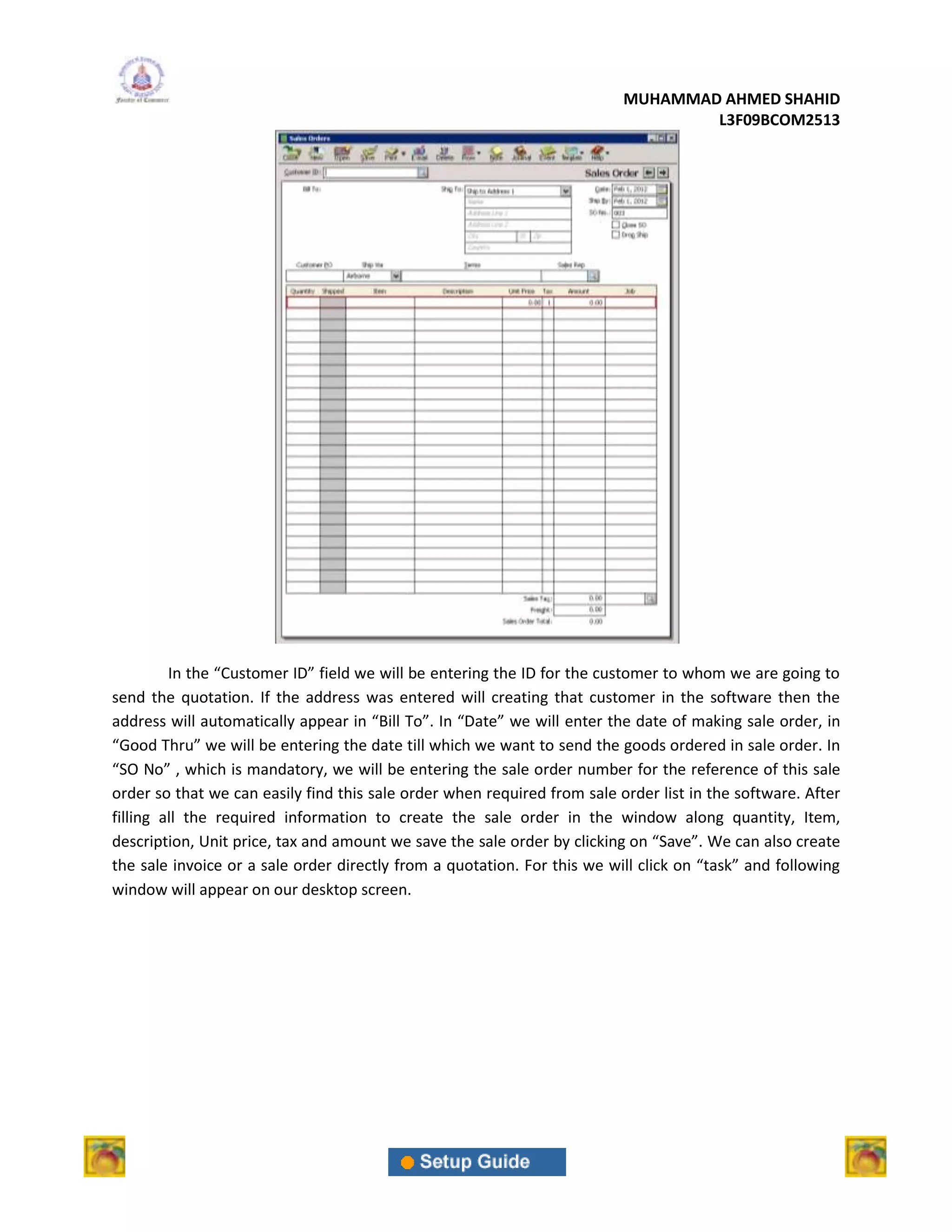 MUHAMMAD AHMED SHAHID
                                                                                  L3F09BCOM2513




         In the “Customer ID” field we will be entering the ID for the customer to whom we are going to
send the quotation. If the address was entered will creating that customer in the software then the
address will automatically appear in “Bill To”. In “Date” we will enter the date of making sale order, in
“Good Thru” we will be entering the date till which we want to send the goods ordered in sale order. In
“SO No” , which is mandatory, we will be entering the sale order number for the reference of this sale
order so that we can easily find this sale order when required from sale order list in the software. After
filling all the required information to create the sale order in the window along quantity, Item,
description, Unit price, tax and amount we save the sale order by clicking on “Save”. We can also create
the sale invoice or a sale order directly from a quotation. For this we will click on “task” and following
window will appear on our desktop screen.
 