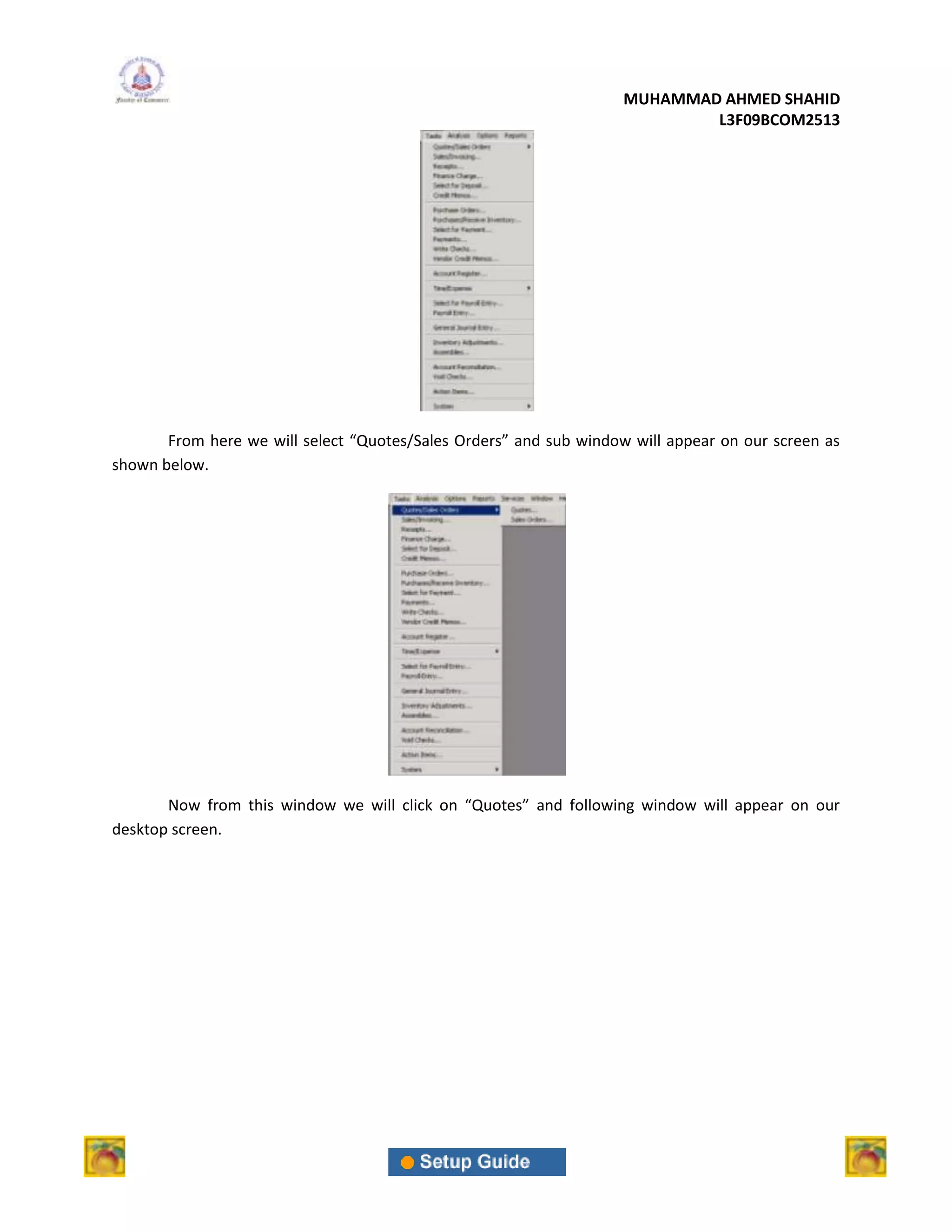 MUHAMMAD AHMED SHAHID
                                                                            L3F09BCOM2513




       From here we will select “Quotes/Sales Orders” and sub window will appear on our screen as
shown below.




       Now from this window we will click on “Quotes” and following window will appear on our
desktop screen.
 
