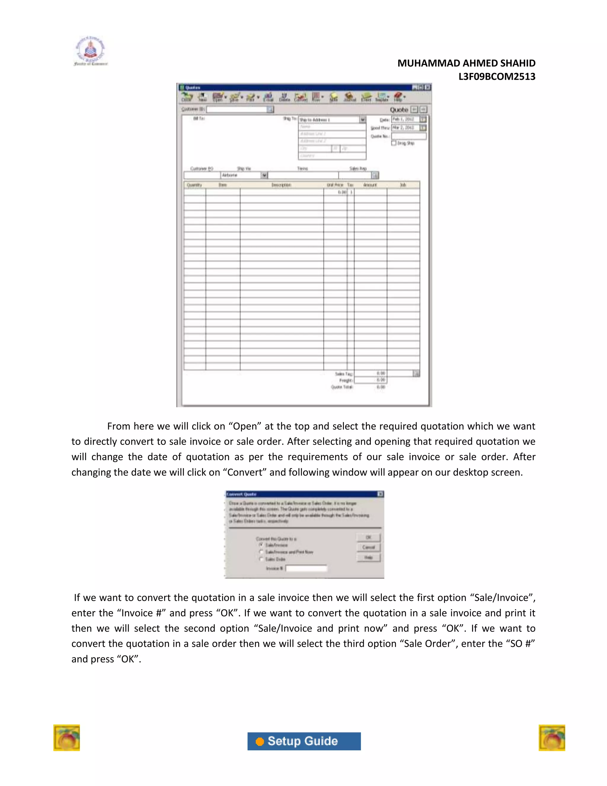 MUHAMMAD AHMED SHAHID
                                                                                   L3F09BCOM2513




        From here we will click on “Open” at the top and select the required quotation which we want
to directly convert to sale invoice or sale order. After selecting and opening that required quotation we
will change the date of quotation as per the requirements of our sale invoice or sale order. After
changing the date we will click on “Convert” and following window will appear on our desktop screen.




 If we want to convert the quotation in a sale invoice then we will select the first option “Sale/Invoice”,
enter the “Invoice #” and press “OK”. If we want to convert the quotation in a sale invoice and print it
then we will select the second option “Sale/Invoice and print now” and press “OK”. If we want to
convert the quotation in a sale order then we will select the third option “Sale Order”, enter the “SO #”
and press “OK”.
 