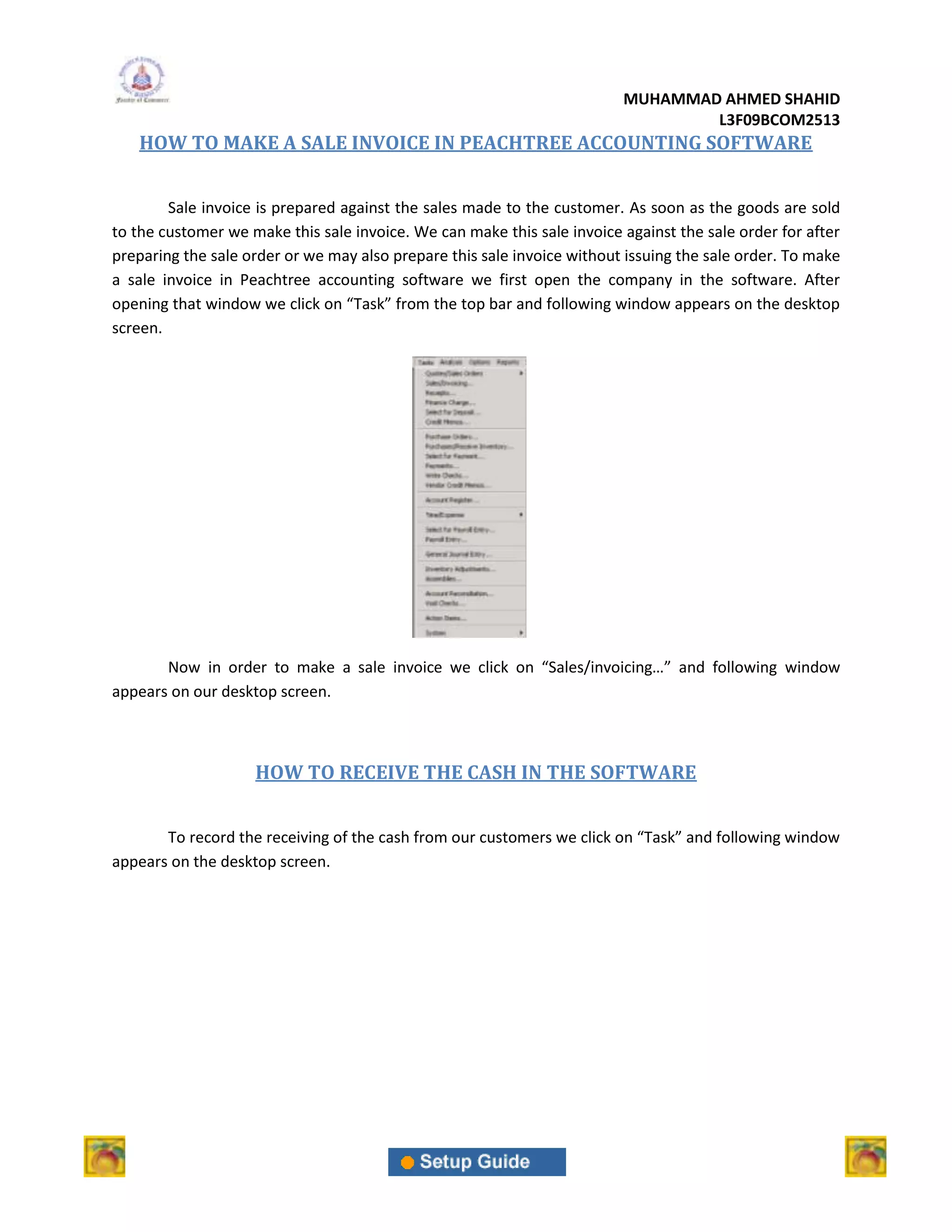MUHAMMAD AHMED SHAHID
                                                                                 L3F09BCOM2513
   HOW TO MAKE A SALE INVOICE IN PEACHTREE ACCOUNTING SOFTWARE


        Sale invoice is prepared against the sales made to the customer. As soon as the goods are sold
to the customer we make this sale invoice. We can make this sale invoice against the sale order for after
preparing the sale order or we may also prepare this sale invoice without issuing the sale order. To make
a sale invoice in Peachtree accounting software we first open the company in the software. After
opening that window we click on “Task” from the top bar and following window appears on the desktop
screen.




       Now in order to make a sale invoice we click on “Sales/invoicing…” and following window
appears on our desktop screen.



                    HOW TO RECEIVE THE CASH IN THE SOFTWARE


       To record the receiving of the cash from our customers we click on “Task” and following window
appears on the desktop screen.
 