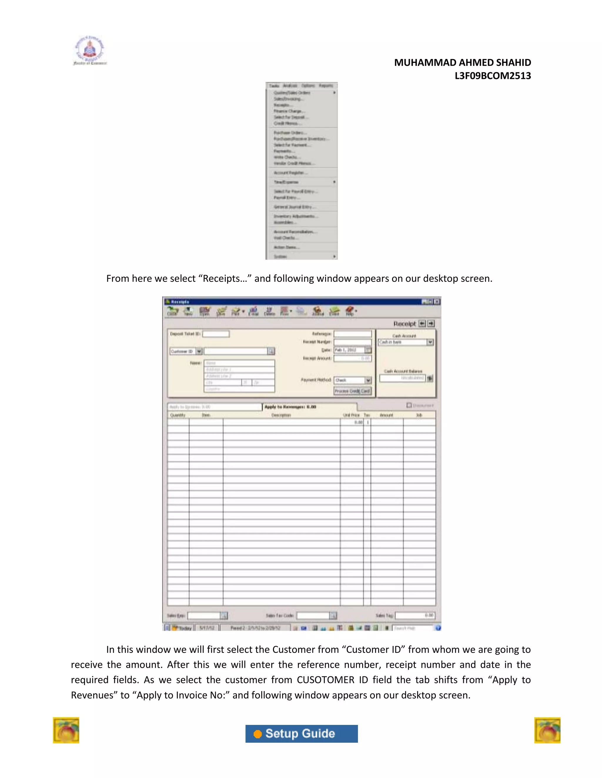MUHAMMAD AHMED SHAHID
                                                                              L3F09BCOM2513




       From here we select “Receipts…” and following window appears on our desktop screen.




        In this window we will first select the Customer from “Customer ID” from whom we are going to
receive the amount. After this we will enter the reference number, receipt number and date in the
required fields. As we select the customer from CUSOTOMER ID field the tab shifts from “Apply to
Revenues” to “Apply to Invoice No:” and following window appears on our desktop screen.
 
