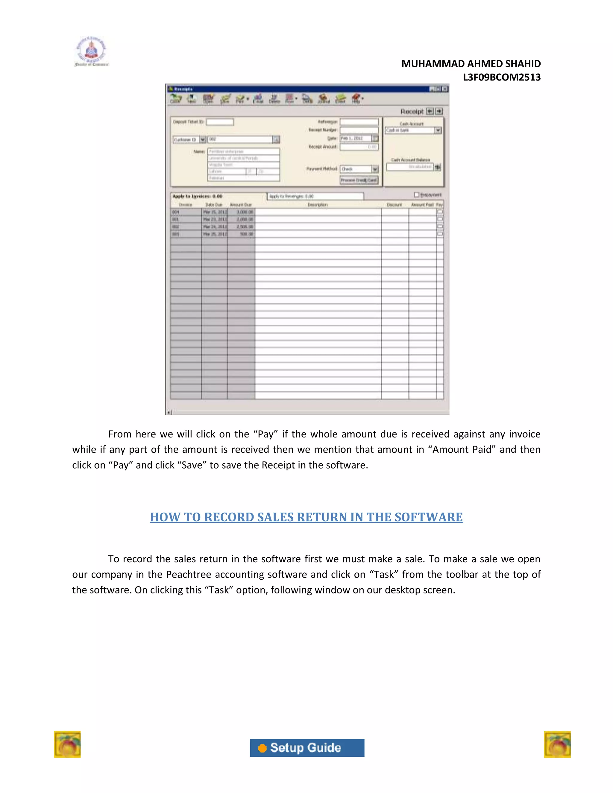 MUHAMMAD AHMED SHAHID
                                                                              L3F09BCOM2513




         From here we will click on the “Pay” if the whole amount due is received against any invoice
while if any part of the amount is received then we mention that amount in “Amount Paid” and then
click on “Pay” and click “Save” to save the Receipt in the software.



                HOW TO RECORD SALES RETURN IN THE SOFTWARE


        To record the sales return in the software first we must make a sale. To make a sale we open
our company in the Peachtree accounting software and click on “Task” from the toolbar at the top of
the software. On clicking this “Task” option, following window on our desktop screen.
 