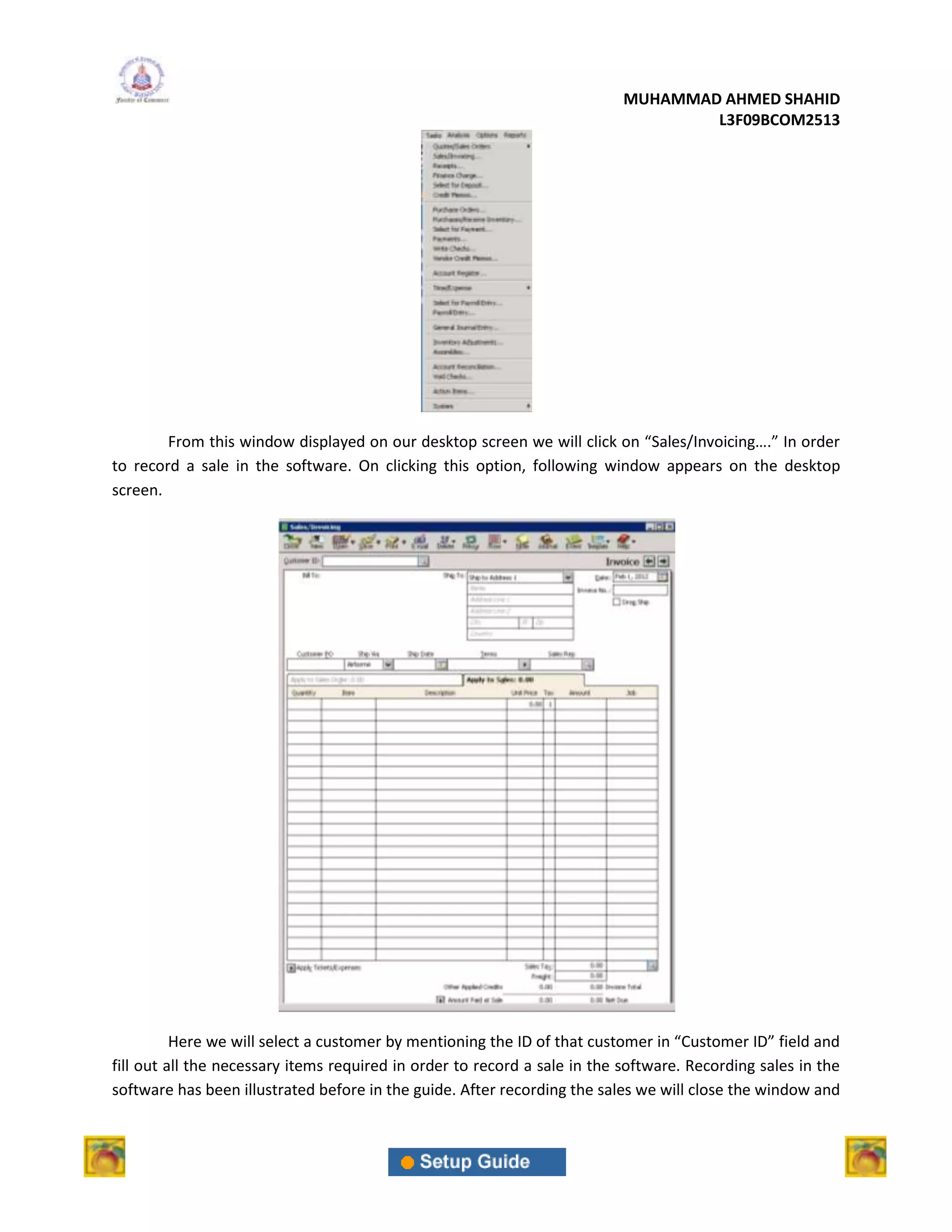 MUHAMMAD AHMED SHAHID
                                                                                   L3F09BCOM2513




        From this window displayed on our desktop screen we will click on “Sales/Invoicing….” In order
to record a sale in the software. On clicking this option, following window appears on the desktop
screen.




          Here we will select a customer by mentioning the ID of that customer in “Customer ID” field and
fill out all the necessary items required in order to record a sale in the software. Recording sales in the
software has been illustrated before in the guide. After recording the sales we will close the window and
 