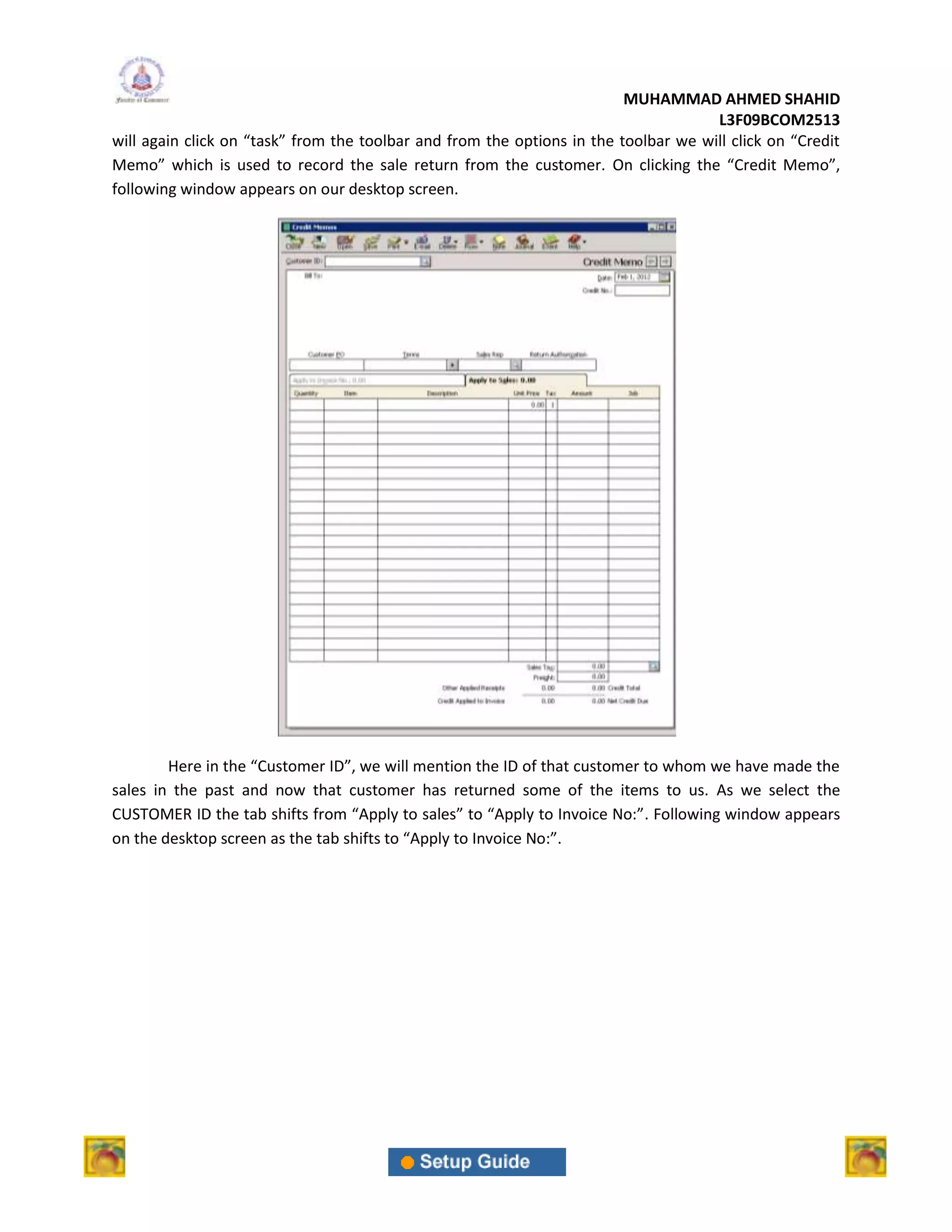 MUHAMMAD AHMED SHAHID
                                                                                     L3F09BCOM2513
will again click on “task” from the toolbar and from the options in the toolbar we will click on “Credit
Memo” which is used to record the sale return from the customer. On clicking the “Credit Memo”,
following window appears on our desktop screen.




        Here in the “Customer ID”, we will mention the ID of that customer to whom we have made the
sales in the past and now that customer has returned some of the items to us. As we select the
CUSTOMER ID the tab shifts from “Apply to sales” to “Apply to Invoice No:”. Following window appears
on the desktop screen as the tab shifts to “Apply to Invoice No:”.
 