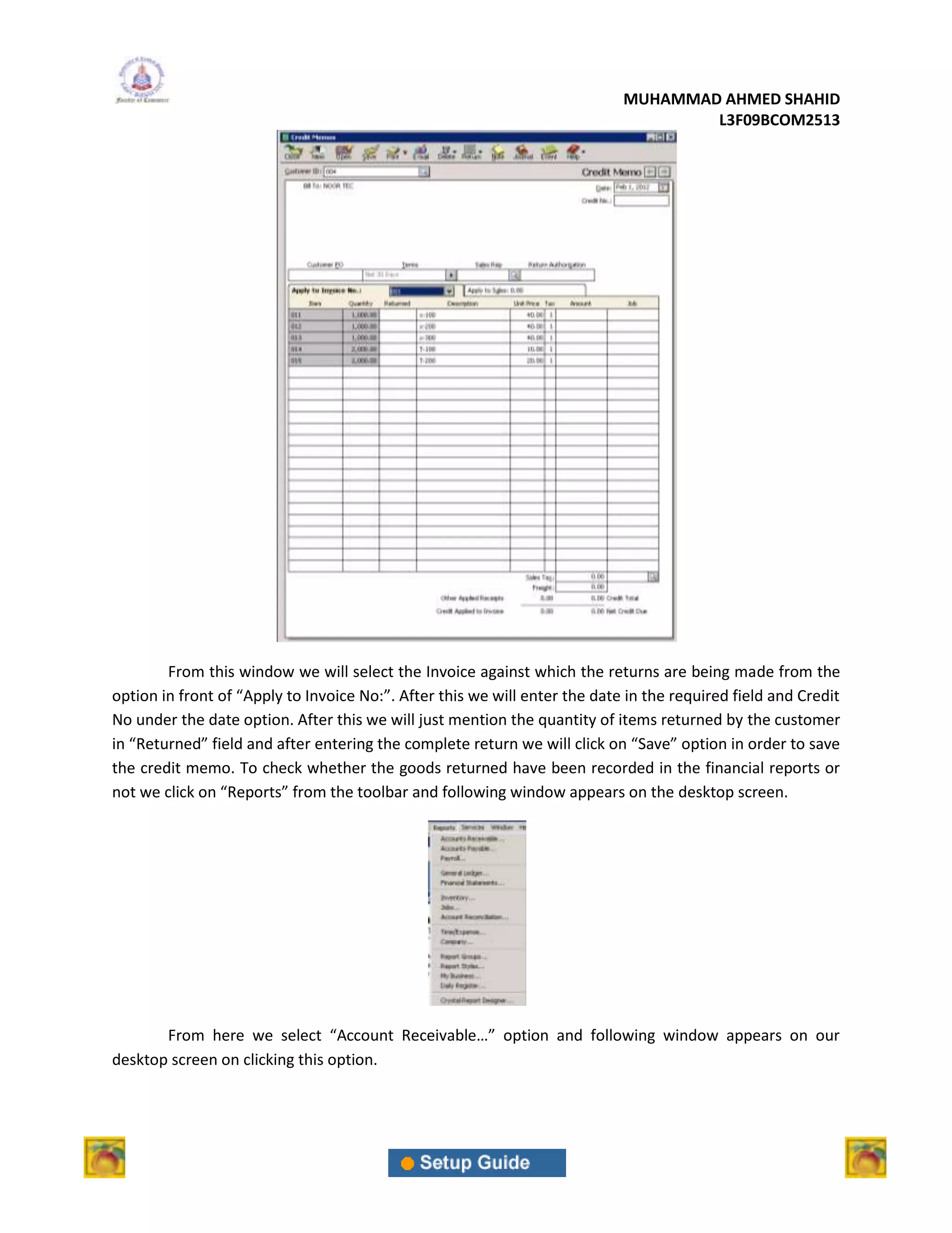 MUHAMMAD AHMED SHAHID
                                                                                    L3F09BCOM2513




        From this window we will select the Invoice against which the returns are being made from the
option in front of “Apply to Invoice No:”. After this we will enter the date in the required field and Credit
No under the date option. After this we will just mention the quantity of items returned by the customer
in “Returned” field and after entering the complete return we will click on “Save” option in order to save
the credit memo. To check whether the goods returned have been recorded in the financial reports or
not we click on “Reports” from the toolbar and following window appears on the desktop screen.




       From here we select “Account Receivable…” option and following window appears on our
desktop screen on clicking this option.
 