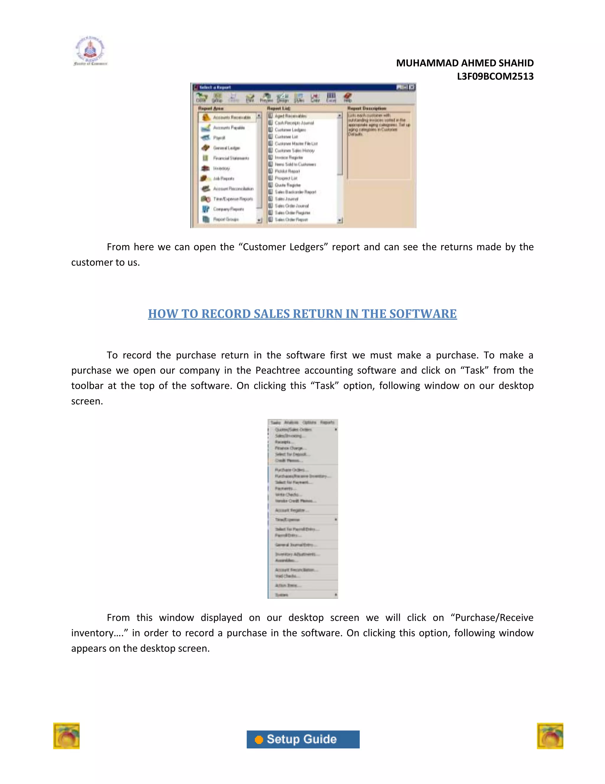 MUHAMMAD AHMED SHAHID
                                                                              L3F09BCOM2513




       From here we can open the “Customer Ledgers” report and can see the returns made by the
customer to us.



                HOW TO RECORD SALES RETURN IN THE SOFTWARE


        To record the purchase return in the software first we must make a purchase. To make a
purchase we open our company in the Peachtree accounting software and click on “Task” from the
toolbar at the top of the software. On clicking this “Task” option, following window on our desktop
screen.




        From this window displayed on our desktop screen we will click on “Purchase/Receive
inventory….” in order to record a purchase in the software. On clicking this option, following window
appears on the desktop screen.
 