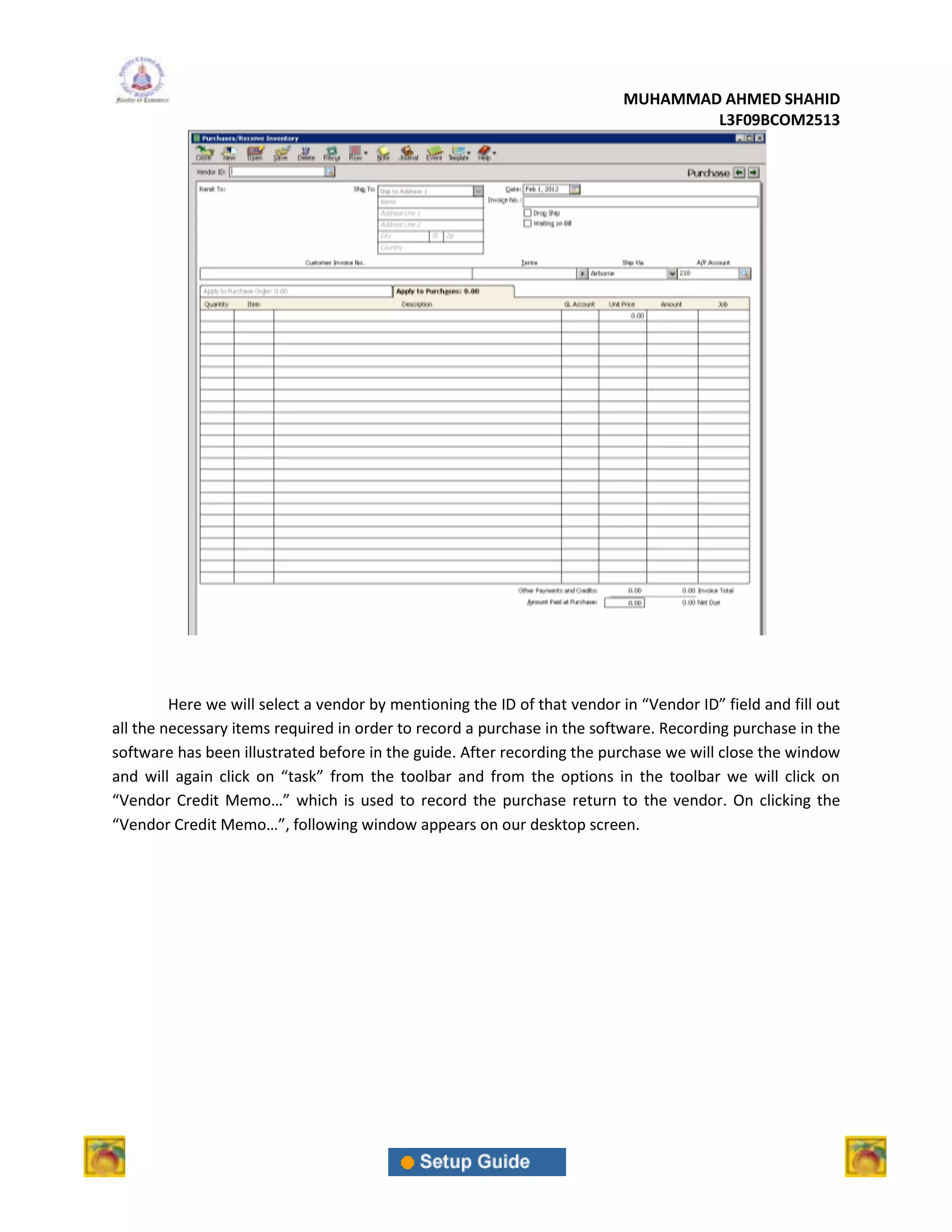 MUHAMMAD AHMED SHAHID
                                                                                   L3F09BCOM2513




         Here we will select a vendor by mentioning the ID of that vendor in “Vendor ID” field and fill out
all the necessary items required in order to record a purchase in the software. Recording purchase in the
software has been illustrated before in the guide. After recording the purchase we will close the window
and will again click on “task” from the toolbar and from the options in the toolbar we will click on
“Vendor Credit Memo…” which is used to record the purchase return to the vendor. On clicking the
“Vendor Credit Memo…”, following window appears on our desktop screen.
 