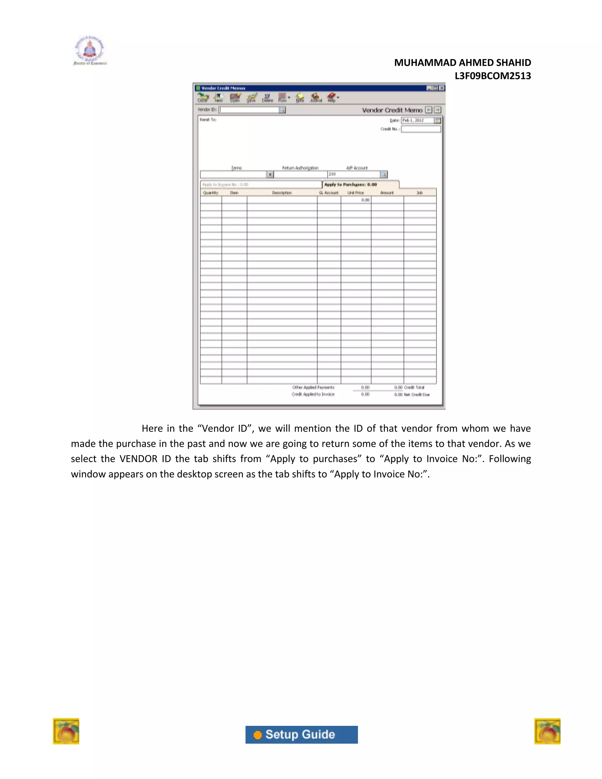 MUHAMMAD AHMED SHAHID
                                                                              L3F09BCOM2513




               Here in the “Vendor ID”, we will mention the ID of that vendor from whom we have
made the purchase in the past and now we are going to return some of the items to that vendor. As we
select the VENDOR ID the tab shifts from “Apply to purchases” to “Apply to Invoice No:”. Following
window appears on the desktop screen as the tab shifts to “Apply to Invoice No:”.
 