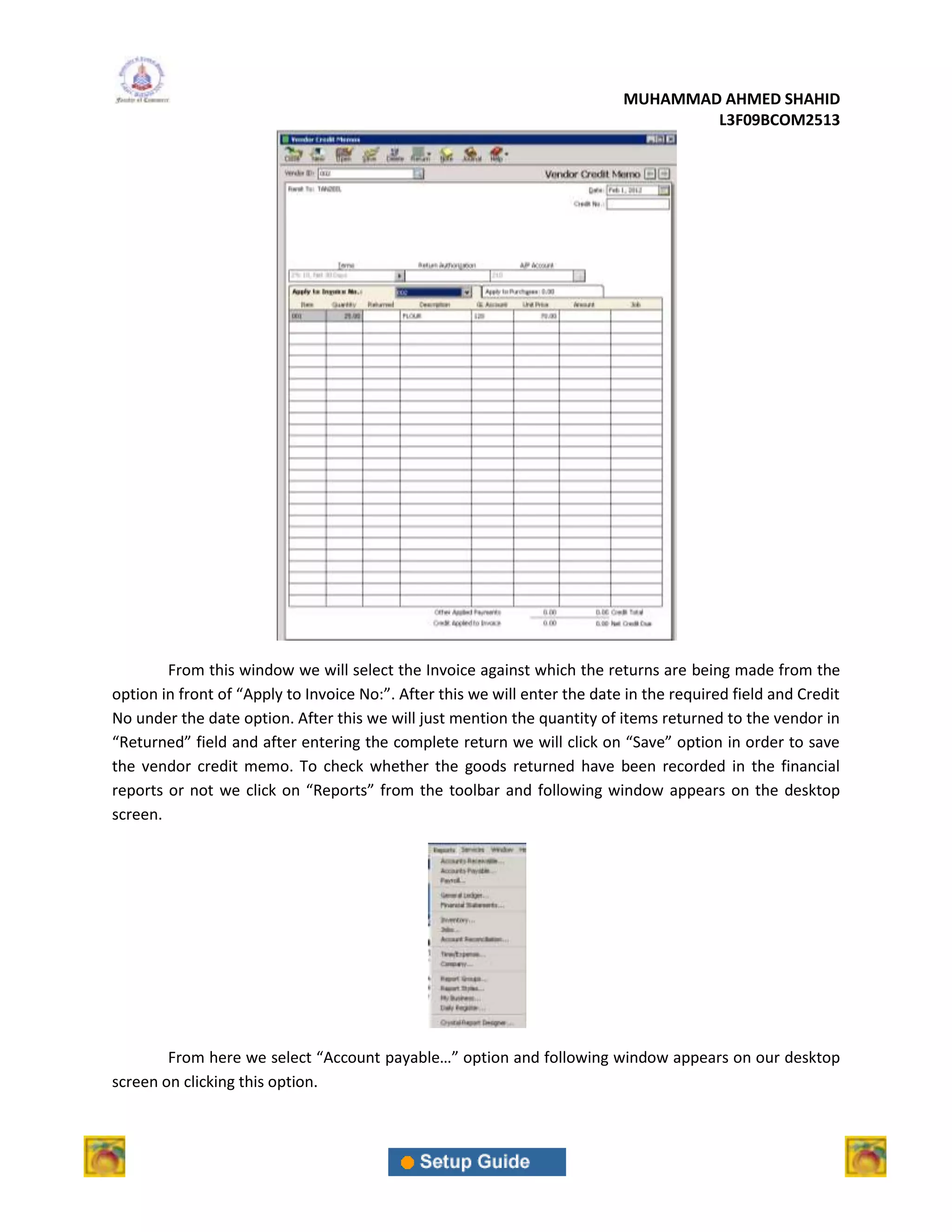 MUHAMMAD AHMED SHAHID
                                                                                    L3F09BCOM2513




        From this window we will select the Invoice against which the returns are being made from the
option in front of “Apply to Invoice No:”. After this we will enter the date in the required field and Credit
No under the date option. After this we will just mention the quantity of items returned to the vendor in
“Returned” field and after entering the complete return we will click on “Save” option in order to save
the vendor credit memo. To check whether the goods returned have been recorded in the financial
reports or not we click on “Reports” from the toolbar and following window appears on the desktop
screen.




        From here we select “Account payable…” option and following window appears on our desktop
screen on clicking this option.
 