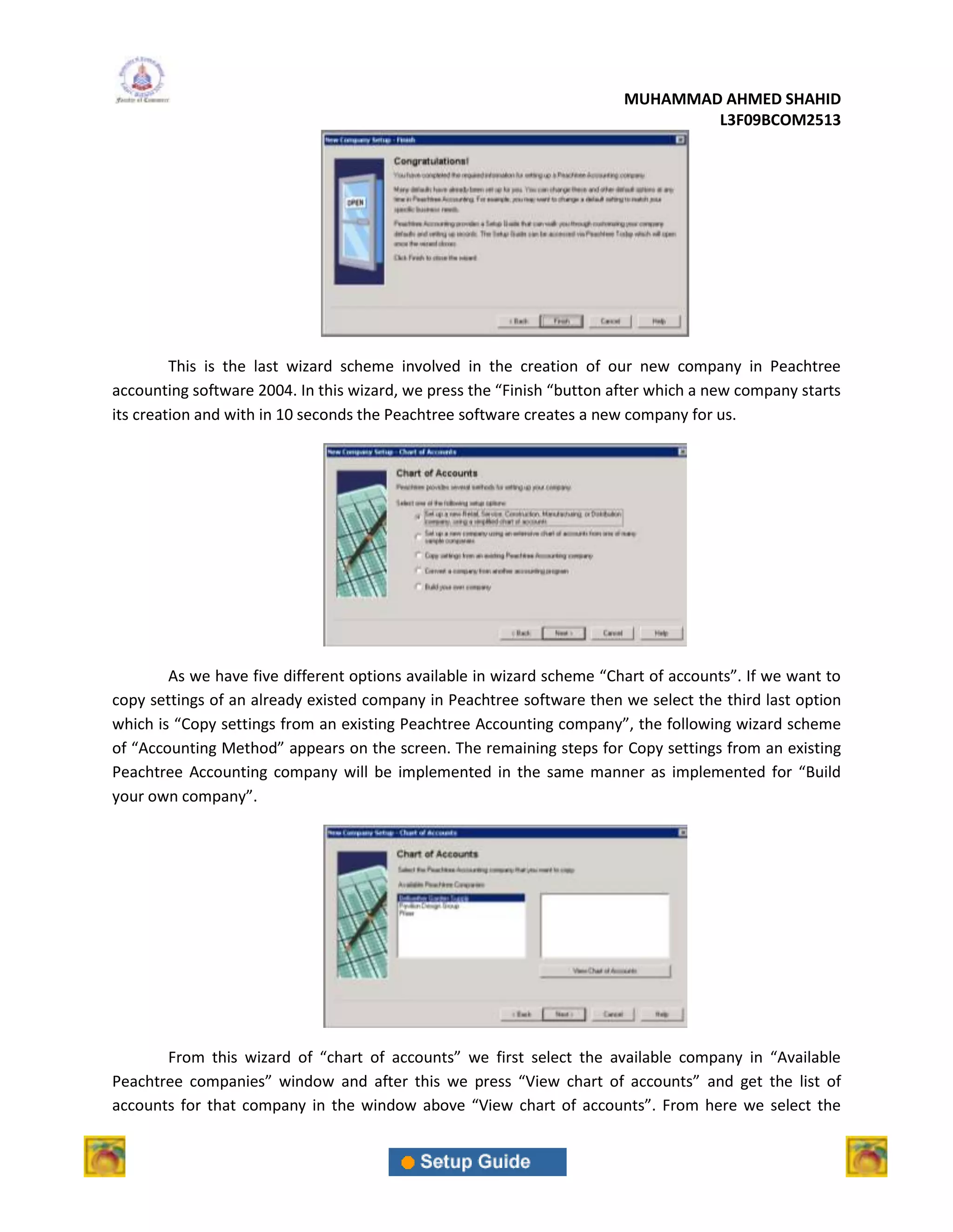 MUHAMMAD AHMED SHAHID
                                                                                L3F09BCOM2513




         This is the last wizard scheme involved in the creation of our new company in Peachtree
accounting software 2004. In this wizard, we press the “Finish “button after which a new company starts
its creation and with in 10 seconds the Peachtree software creates a new company for us.




        As we have five different options available in wizard scheme “Chart of accounts”. If we want to
copy settings of an already existed company in Peachtree software then we select the third last option
which is “Copy settings from an existing Peachtree Accounting company”, the following wizard scheme
of “Accounting Method” appears on the screen. The remaining steps for Copy settings from an existing
Peachtree Accounting company will be implemented in the same manner as implemented for “Build
your own company”.




       From this wizard of “chart of accounts” we first select the available company in “Available
Peachtree companies” window and after this we press “View chart of accounts” and get the list of
accounts for that company in the window above “View chart of accounts”. From here we select the
 