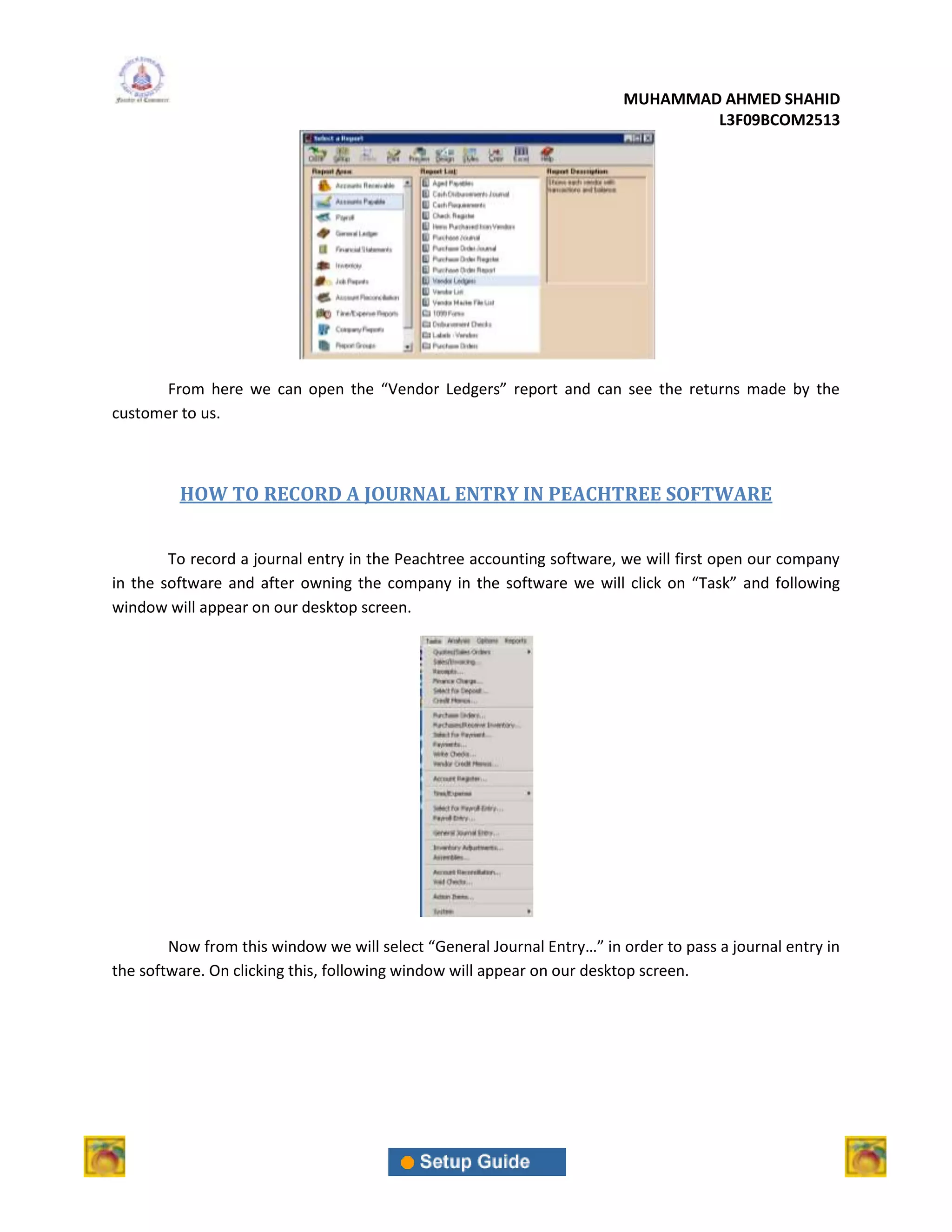 MUHAMMAD AHMED SHAHID
                                                                                 L3F09BCOM2513




       From here we can open the “Vendor Ledgers” report and can see the returns made by the
customer to us.



         HOW TO RECORD A JOURNAL ENTRY IN PEACHTREE SOFTWARE


        To record a journal entry in the Peachtree accounting software, we will first open our company
in the software and after owning the company in the software we will click on “Task” and following
window will appear on our desktop screen.




        Now from this window we will select “General Journal Entry…” in order to pass a journal entry in
the software. On clicking this, following window will appear on our desktop screen.
 
