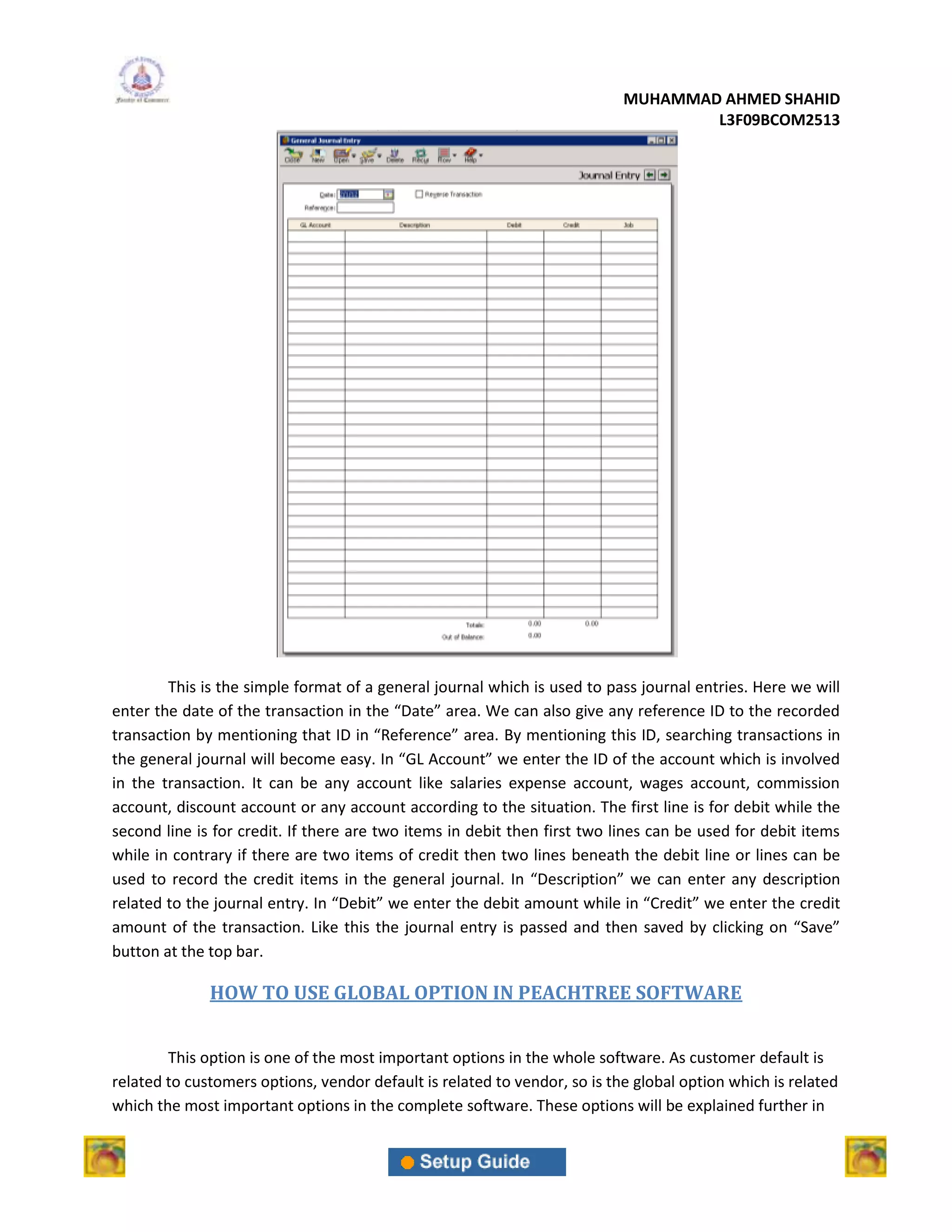 MUHAMMAD AHMED SHAHID
                                                                                   L3F09BCOM2513




        This is the simple format of a general journal which is used to pass journal entries. Here we will
enter the date of the transaction in the “Date” area. We can also give any reference ID to the recorded
transaction by mentioning that ID in “Reference” area. By mentioning this ID, searching transactions in
the general journal will become easy. In “GL Account” we enter the ID of the account which is involved
in the transaction. It can be any account like salaries expense account, wages account, commission
account, discount account or any account according to the situation. The first line is for debit while the
second line is for credit. If there are two items in debit then first two lines can be used for debit items
while in contrary if there are two items of credit then two lines beneath the debit line or lines can be
used to record the credit items in the general journal. In “Description” we can enter any description
related to the journal entry. In “Debit” we enter the debit amount while in “Credit” we enter the credit
amount of the transaction. Like this the journal entry is passed and then saved by clicking on “Save”
button at the top bar.

              HOW TO USE GLOBAL OPTION IN PEACHTREE SOFTWARE


        This option is one of the most important options in the whole software. As customer default is
related to customers options, vendor default is related to vendor, so is the global option which is related
which the most important options in the complete software. These options will be explained further in
 