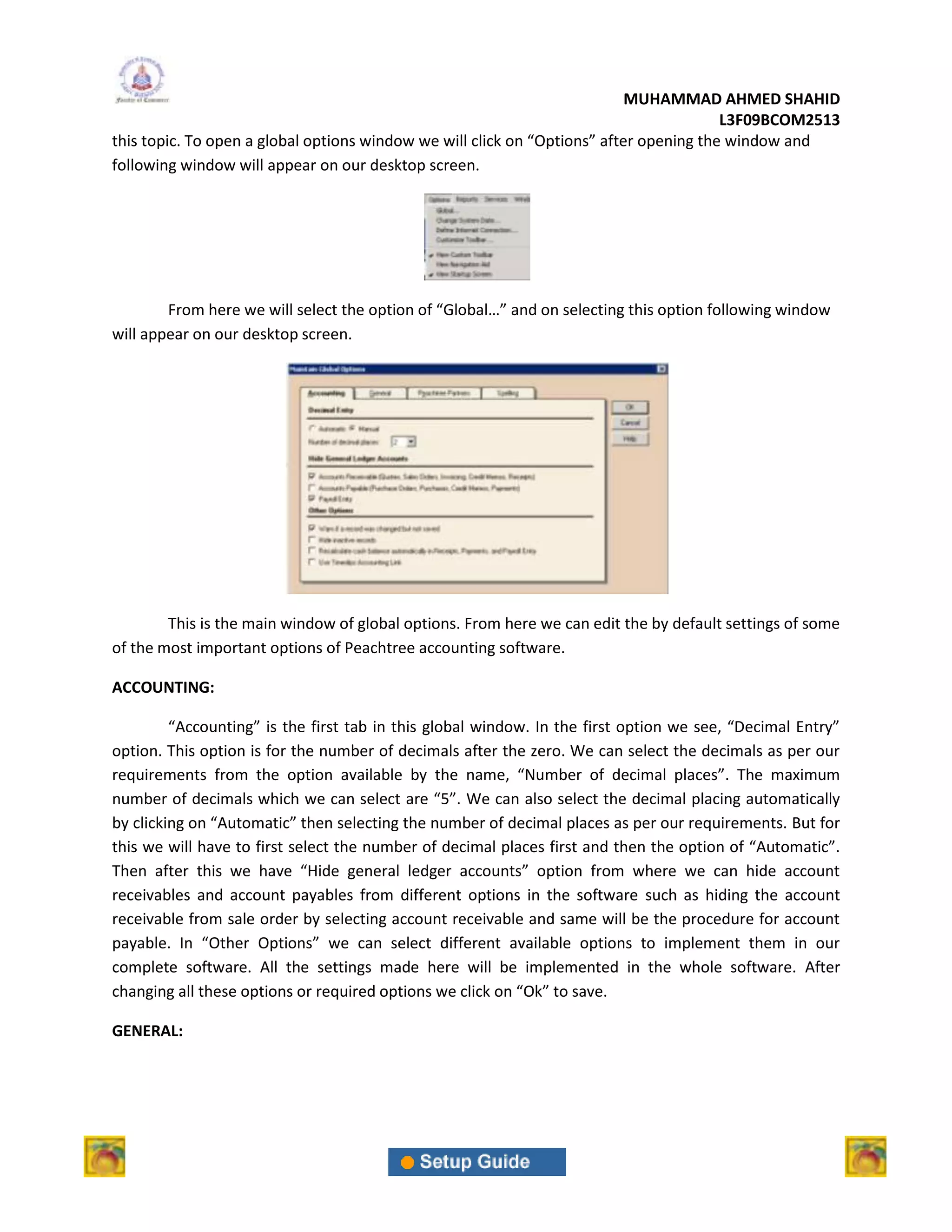 MUHAMMAD AHMED SHAHID
                                                                                        L3F09BCOM2513
this topic. To open a global options window we will click on “Options” after opening the window and
following window will appear on our desktop screen.




        From here we will select the option of “Global…” and on selecting this option following window
will appear on our desktop screen.




        This is the main window of global options. From here we can edit the by default settings of some
of the most important options of Peachtree accounting software.

ACCOUNTING:

         “Accounting” is the first tab in this global window. In the first option we see, “Decimal Entry”
option. This option is for the number of decimals after the zero. We can select the decimals as per our
requirements from the option available by the name, “Number of decimal places”. The maximum
number of decimals which we can select are “5”. We can also select the decimal placing automatically
by clicking on “Automatic” then selecting the number of decimal places as per our requirements. But for
this we will have to first select the number of decimal places first and then the option of “Automatic”.
Then after this we have “Hide general ledger accounts” option from where we can hide account
receivables and account payables from different options in the software such as hiding the account
receivable from sale order by selecting account receivable and same will be the procedure for account
payable. In “Other Options” we can select different available options to implement them in our
complete software. All the settings made here will be implemented in the whole software. After
changing all these options or required options we click on “Ok” to save.

GENERAL:
 