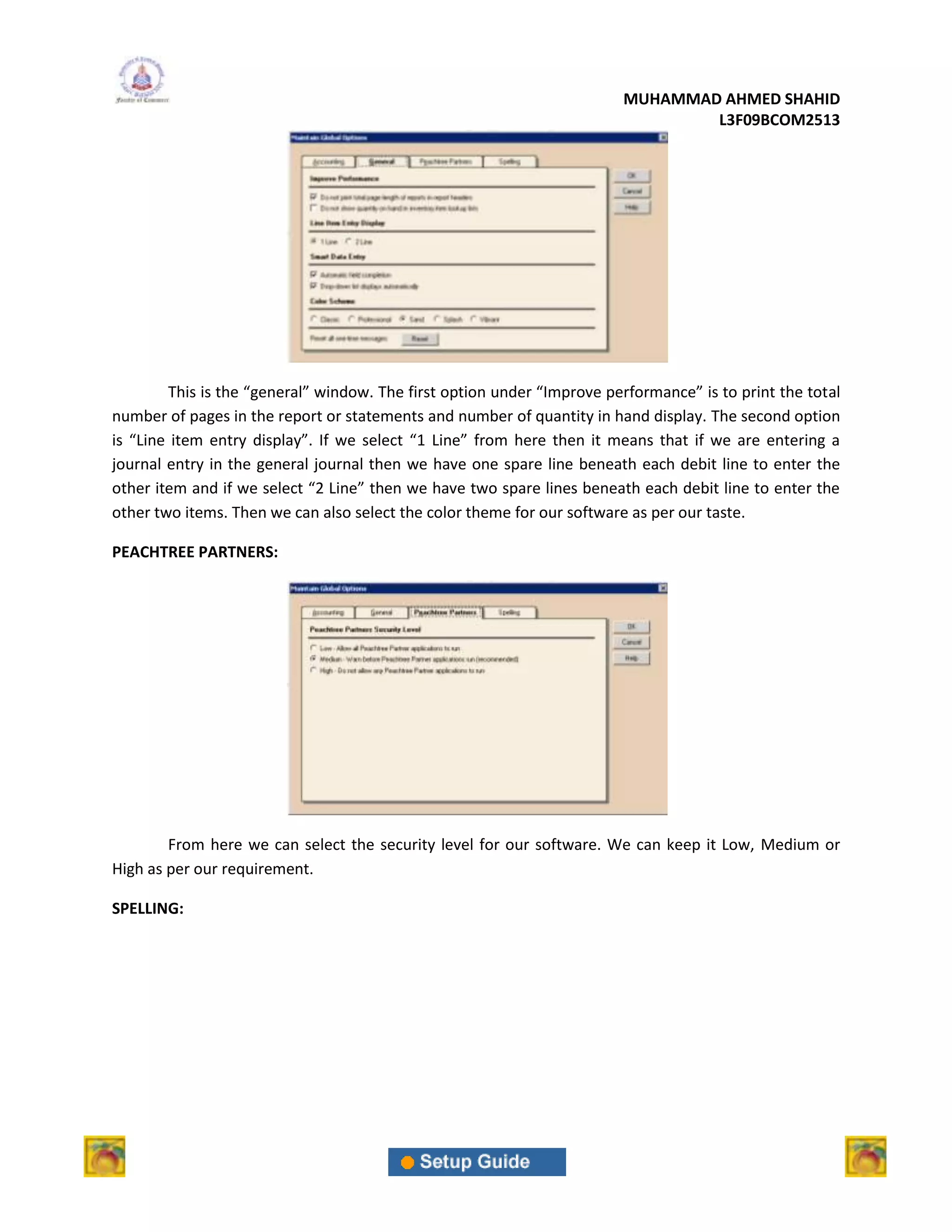 MUHAMMAD AHMED SHAHID
                                                                                 L3F09BCOM2513




        This is the “general” window. The first option under “Improve performance” is to print the total
number of pages in the report or statements and number of quantity in hand display. The second option
is “Line item entry display”. If we select “1 Line” from here then it means that if we are entering a
journal entry in the general journal then we have one spare line beneath each debit line to enter the
other item and if we select “2 Line” then we have two spare lines beneath each debit line to enter the
other two items. Then we can also select the color theme for our software as per our taste.

PEACHTREE PARTNERS:




        From here we can select the security level for our software. We can keep it Low, Medium or
High as per our requirement.

SPELLING:
 