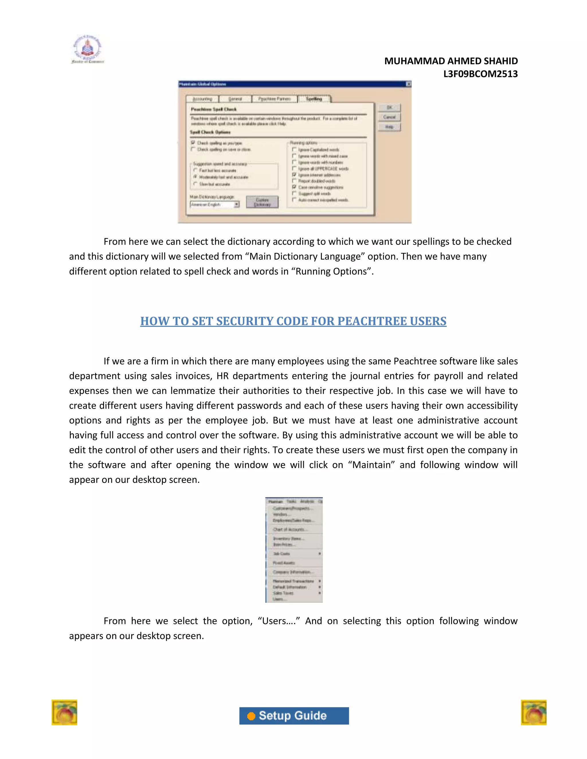 MUHAMMAD AHMED SHAHID
                                                                                 L3F09BCOM2513




        From here we can select the dictionary according to which we want our spellings to be checked
and this dictionary will we selected from “Main Dictionary Language” option. Then we have many
different option related to spell check and words in “Running Options”.



                HOW TO SET SECURITY CODE FOR PEACHTREE USERS


        If we are a firm in which there are many employees using the same Peachtree software like sales
department using sales invoices, HR departments entering the journal entries for payroll and related
expenses then we can lemmatize their authorities to their respective job. In this case we will have to
create different users having different passwords and each of these users having their own accessibility
options and rights as per the employee job. But we must have at least one administrative account
having full access and control over the software. By using this administrative account we will be able to
edit the control of other users and their rights. To create these users we must first open the company in
the software and after opening the window we will click on “Maintain” and following window will
appear on our desktop screen.




       From here we select the option, “Users….” And on selecting this option following window
appears on our desktop screen.
 