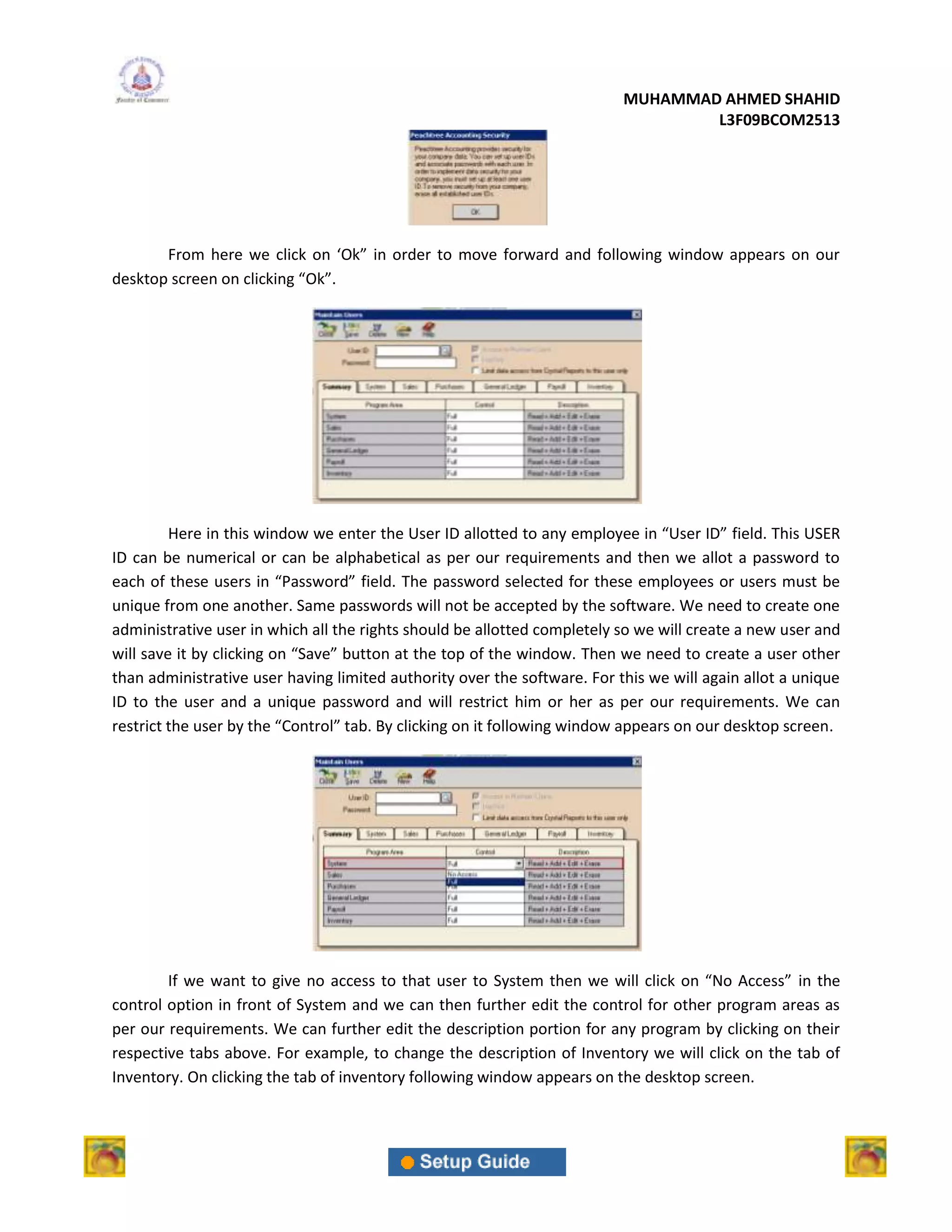MUHAMMAD AHMED SHAHID
                                                                                  L3F09BCOM2513




       From here we click on ‘Ok” in order to move forward and following window appears on our
desktop screen on clicking “Ok”.




         Here in this window we enter the User ID allotted to any employee in “User ID” field. This USER
ID can be numerical or can be alphabetical as per our requirements and then we allot a password to
each of these users in “Password” field. The password selected for these employees or users must be
unique from one another. Same passwords will not be accepted by the software. We need to create one
administrative user in which all the rights should be allotted completely so we will create a new user and
will save it by clicking on “Save” button at the top of the window. Then we need to create a user other
than administrative user having limited authority over the software. For this we will again allot a unique
ID to the user and a unique password and will restrict him or her as per our requirements. We can
restrict the user by the “Control” tab. By clicking on it following window appears on our desktop screen.




        If we want to give no access to that user to System then we will click on “No Access” in the
control option in front of System and we can then further edit the control for other program areas as
per our requirements. We can further edit the description portion for any program by clicking on their
respective tabs above. For example, to change the description of Inventory we will click on the tab of
Inventory. On clicking the tab of inventory following window appears on the desktop screen.
 