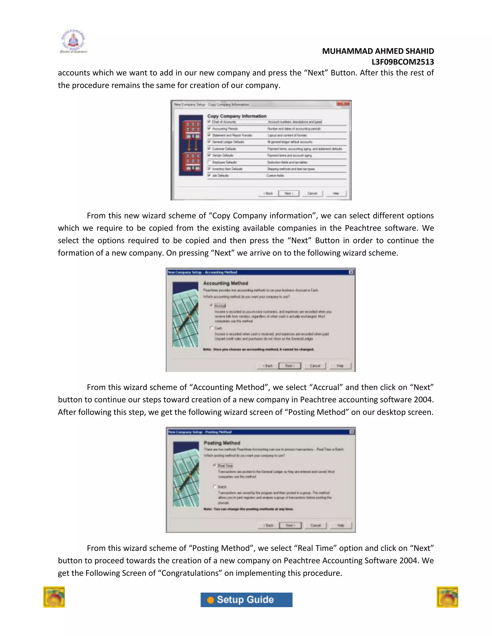 MUHAMMAD AHMED SHAHID
                                                                                 L3F09BCOM2513
accounts which we want to add in our new company and press the “Next” Button. After this the rest of
the procedure remains the same for creation of our company.




        From this new wizard scheme of “Copy Company information”, we can select different options
which we require to be copied from the existing available companies in the Peachtree software. We
select the options required to be copied and then press the “Next” Button in order to continue the
formation of a new company. On pressing “Next” we arrive on to the following wizard scheme.




         From this wizard scheme of “Accounting Method”, we select “Accrual” and then click on “Next”
button to continue our steps toward creation of a new company in Peachtree accounting software 2004.
After following this step, we get the following wizard screen of “Posting Method” on our desktop screen.




        From this wizard scheme of “Posting Method”, we select “Real Time” option and click on “Next”
button to proceed towards the creation of a new company on Peachtree Accounting Software 2004. We
get the Following Screen of “Congratulations” on implementing this procedure.
 